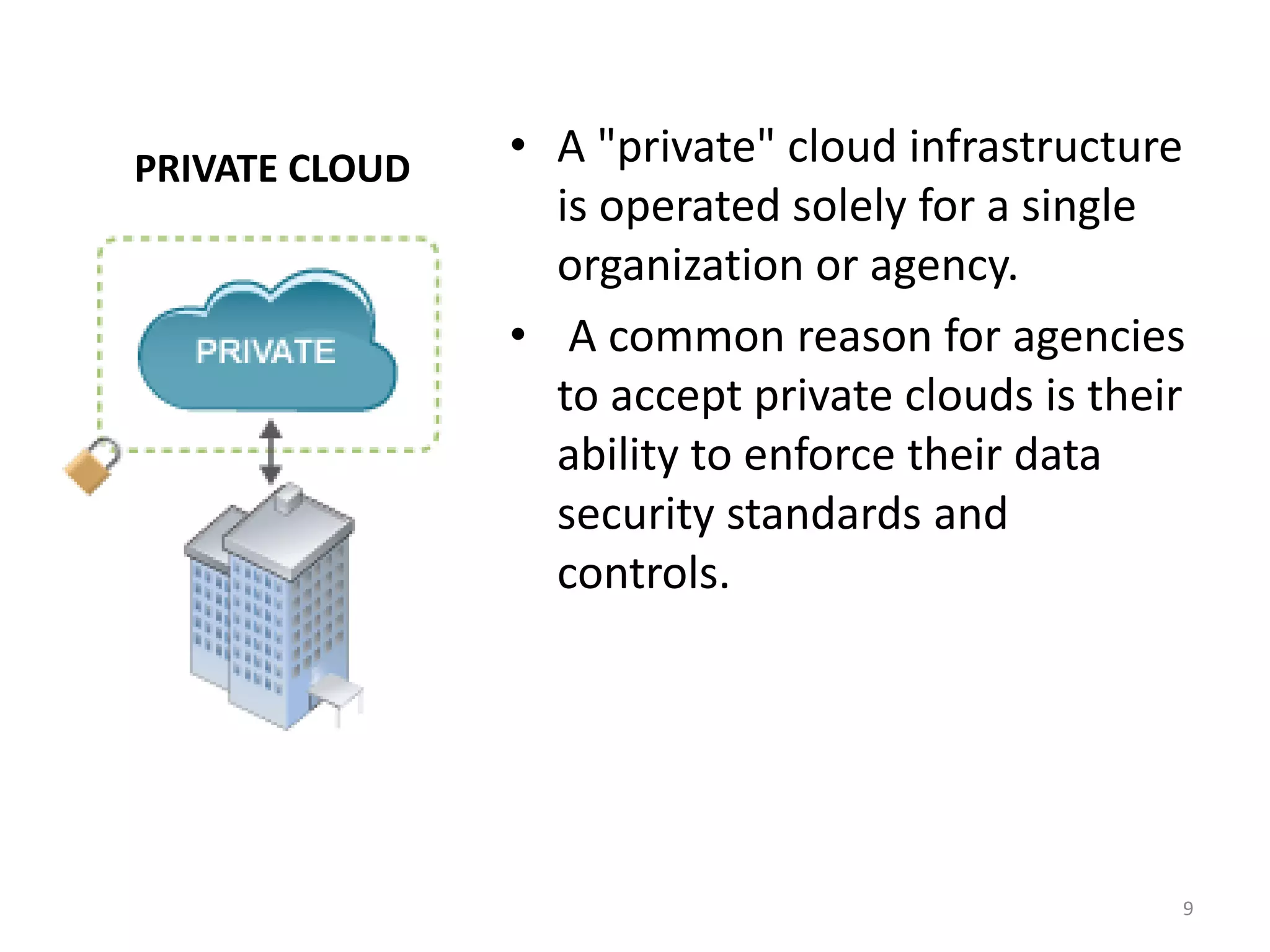 PRIVATE CLOUD • A "private" cloud infrastructure
is operated solely for a single
organization or agency.
• A common reason for agencies
to accept private clouds is their
ability to enforce their data
security standards and
controls.
9
 