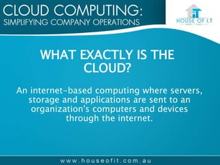 WHAT EXACTLY IS THE
CLOUD?
An internet-based computing where servers,
storage and applications are sent to an
organization's computers and devices
through the internet.
 