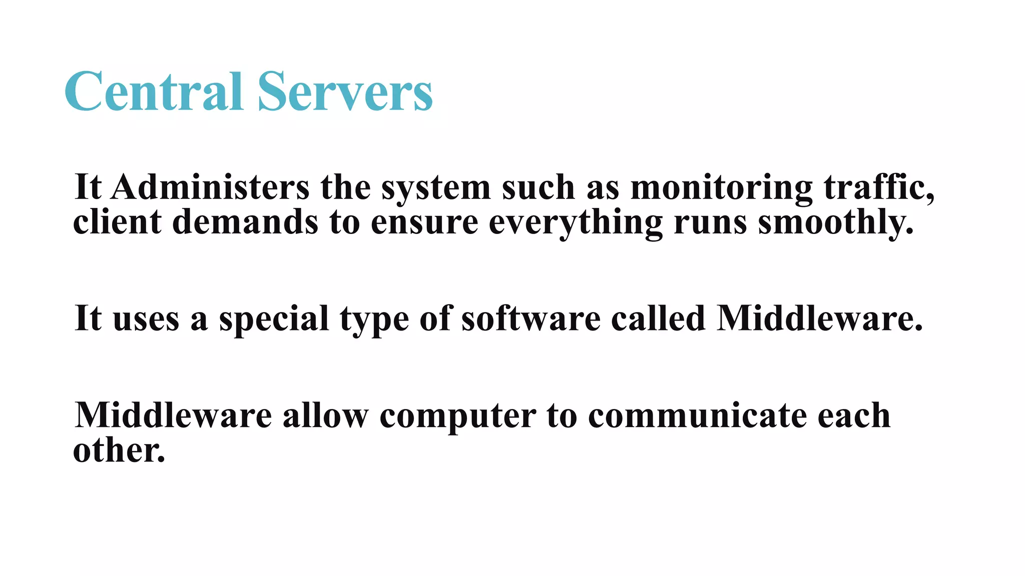 It Administers the system such as monitoring traffic,
client demands to ensure everything runs smoothly.
It uses a special type of software called Middleware.
Middleware allow computer to communicate each
other.
Central Servers
 