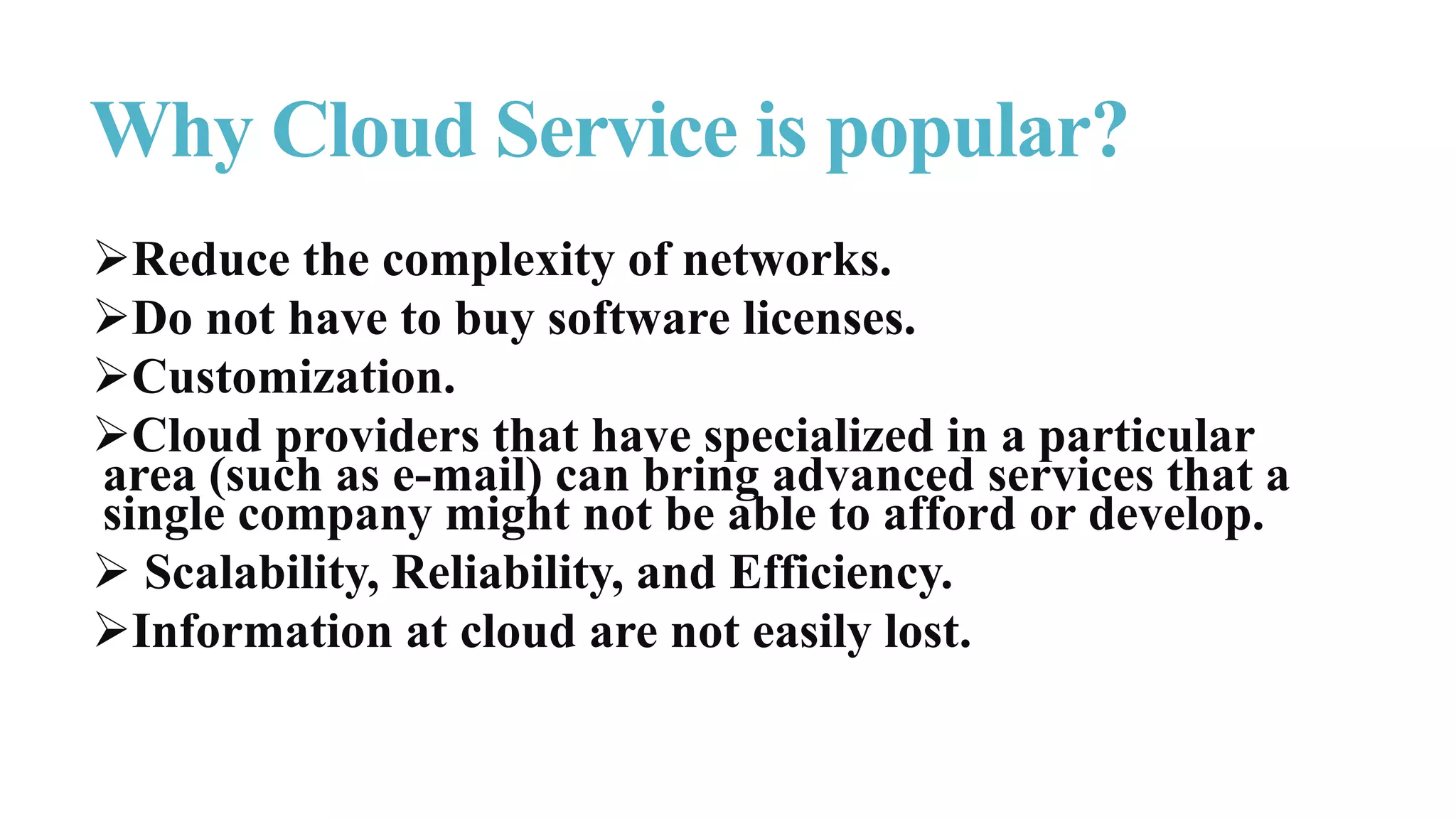 Reduce the complexity of networks.
Do not have to buy software licenses.
Customization.
Cloud providers that have specialized in a particular
area (such as e-mail) can bring advanced services that a
single company might not be able to afford or develop.
 Scalability, Reliability, and Efficiency.
Information at cloud are not easily lost.
Why Cloud Service is popular?
 