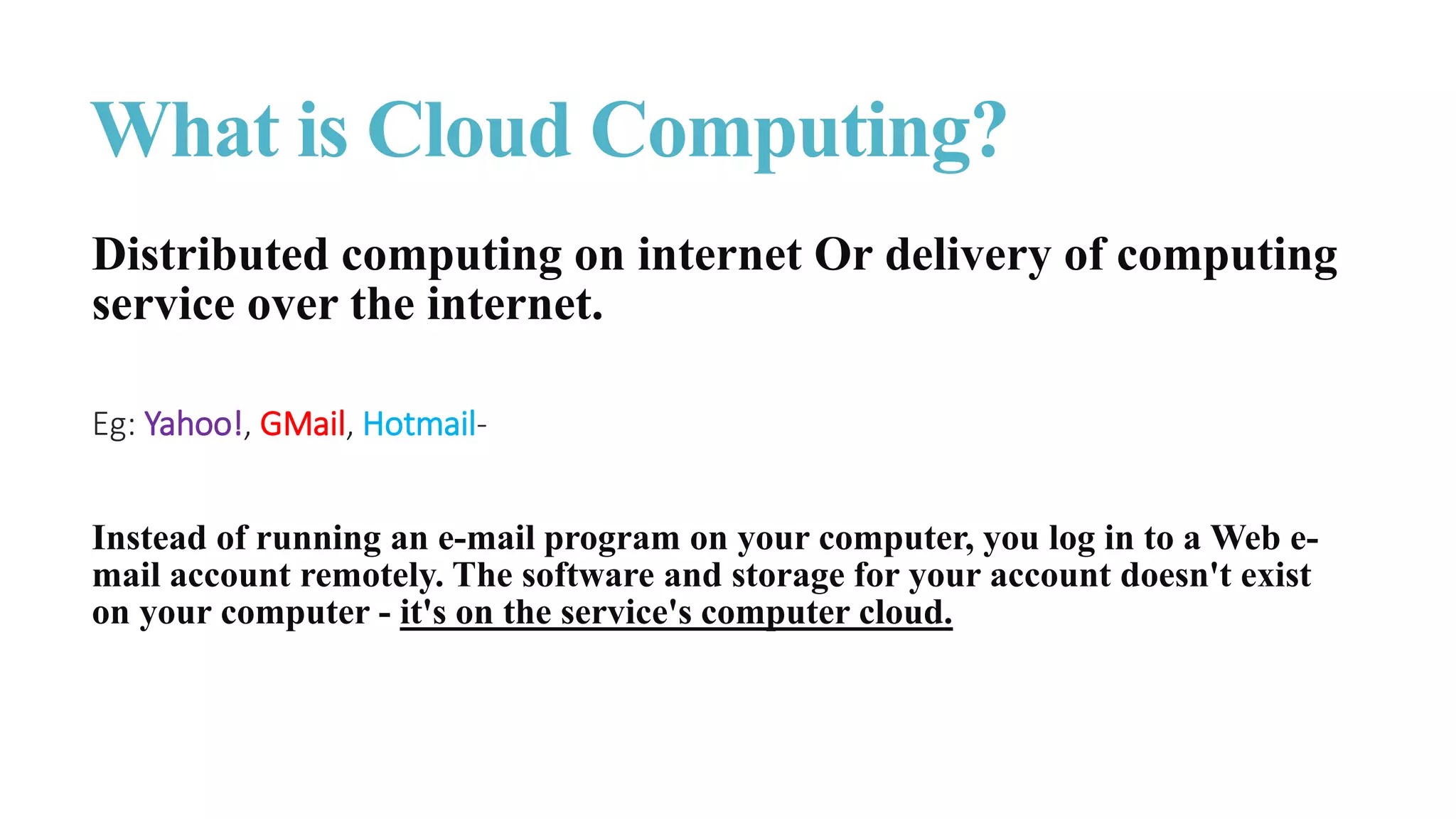 What is Cloud Computing?
Distributed computing on internet Or delivery of computing
service over the internet.
Eg: Yahoo!, GMail, Hotmail-
Instead of running an e-mail program on your computer, you log in to a Web e-
mail account remotely. The software and storage for your account doesn't exist
on your computer - it's on the service's computer cloud.
 