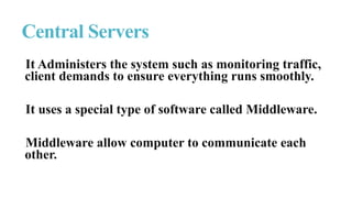 It Administers the system such as monitoring traffic,
client demands to ensure everything runs smoothly.
It uses a special type of software called Middleware.
Middleware allow computer to communicate each
other.
Central Servers
 