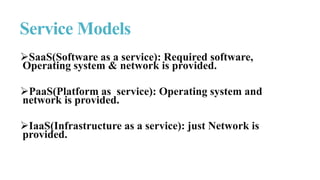 SaaS(Software as a service): Required software,
Operating system & network is provided.
PaaS(Platform as service): Operating system and
network is provided.
IaaS(Infrastructure as a service): just Network is
provided.
Service Models
 