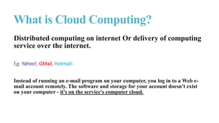 What is Cloud Computing?
Distributed computing on internet Or delivery of computing
service over the internet.
Eg: Yahoo!, GMail, Hotmail-
Instead of running an e-mail program on your computer, you log in to a Web e-
mail account remotely. The software and storage for your account doesn't exist
on your computer - it's on the service's computer cloud.
 