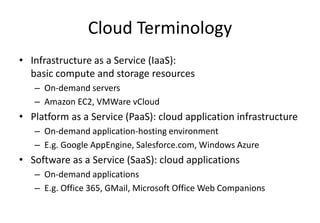 Cloud Terminology
• Infrastructure as a Service (IaaS):
basic compute and storage resources
– On-demand servers
– Amazon EC2, VMWare vCloud
• Platform as a Service (PaaS): cloud application infrastructure
– On-demand application-hosting environment
– E.g. Google AppEngine, Salesforce.com, Windows Azure
• Software as a Service (SaaS): cloud applications
– On-demand applications
– E.g. Office 365, GMail, Microsoft Office Web Companions
 