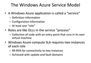 The Windows Azure Service Model
• A Windows Azure application is called a “service”
– Definition information
– Configuration information
– At least one “role”
• Roles are like DLLs in the service “process”
– Collection of code with an entry point that runs in its own
virtual machine
• Windows Azure compute SLA requires two instances
of each role
– 99.95% for connectivity to two instances
– Achieved with update and fault domains
 