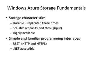 Windows Azure Storage Fundamentals
• Storage characteristics
– Durable – replicated three times
– Scalable (capacity and throughput)
– Highly available
• Simple and familiar programming interfaces
– REST (HTTP and HTTPS)
– .NET accessible
 