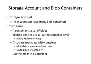 Storage Account and Blob Containers
• Storage account
– An account can have many blob containers
• Container
– A container is a set of blobs
– Sharing policies are set at the container level
• Public READ or Private
– Associate metadata with container
• Metadata is <name, value> pairs
• Up to 8KB per container
– List the blobs in a container
 