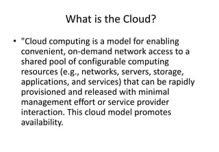 What is the Cloud?
• "Cloud computing is a model for enabling
convenient, on-demand network access to a
shared pool of configurable computing
resources (e.g., networks, servers, storage,
applications, and services) that can be rapidly
provisioned and released with minimal
management effort or service provider
interaction. This cloud model promotes
availability.
 