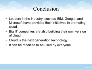 Conclusion
• Leaders in the industry, such as IBM, Google, and
Microsoft have provided their initiatives in promoting
cloud
• Big IT companies are also building their own version
of cloud
• Cloud is the next generation technology
• It can be modified to be used by everyone
 