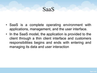 SaaS
• SaaS is a complete operating environment with
applications, management, and the user interface.
• In the SaaS model, the application is provided to the
client through a thin client interface and customers
responsibilities begins and ends with entering and
managing its data and user interaction
 