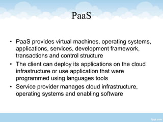 PaaS
• PaaS provides virtual machines, operating systems,
applications, services, development framework,
transactions and control structure
• The client can deploy its applications on the cloud
infrastructure or use application that were
programmed using languages tools
• Service provider manages cloud infrastructure,
operating systems and enabling software
 