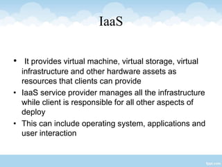 IaaS
• It provides virtual machine, virtual storage, virtual
infrastructure and other hardware assets as
resources that clients can provide
• IaaS service provider manages all the infrastructure
while client is responsible for all other aspects of
deploy
• This can include operating system, applications and
user interaction
 
