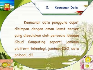 Keamanan data pengguna dapat
disimpan dengan aman lewat server
yang disediakan oleh penyedia layanan
Cloud Computing seperti jaminan
platform teknologi, jaminan ISO, data
pribadi, dll.
2. Keamanan Data
 