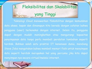 Teknologi Cloud menawarkan fleksibilitas dengan kemudahan
data akses, kapan dan dimanapun kita berada dengan catatan bahwa
pengguna (user) terkoneksi dengan internet. Selain itu, pengguna
dapat dengan mudah meningkatkan atau mengurangi kapasitas
penyimpanan data tanpa perlu membeli peralatan tambahan seperti
hardisk. Bahkan salah satu praktisi IT kenamaan dunia, mendiang
Steve Jobs mengatakan bahwa membeli memori fisik untuk menyimpan
data seperti hardisk merupakan hal yang percuma jika kita dapat
menyimpan nya secara virtual/melalui internet.
3. Fleksibilitas dan Skalabilitas
yang Tinggi
 