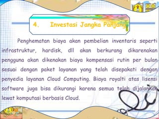 Penghematan biaya akan pembelian inventaris seperti
infrastruktur, hardisk, dll akan berkurang dikarenakan
pengguna akan dikenakan biaya kompensasi rutin per bulan
sesuai dengan paket layanan yang telah disepakati dengan
penyedia layanan Cloud Computing. Biaya royalti atas lisensi
software juga bisa dikurangi karena semua telah dijalankan
lewat komputasi berbasis Cloud.
4. Investasi Jangka Panjang
 