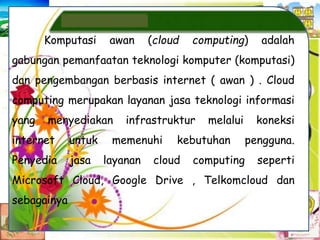 Komputasi awan (cloud computing) adalah
gabungan pemanfaatan teknologi komputer (komputasi)
dan pengembangan berbasis internet ( awan ) . Cloud
computing merupakan layanan jasa teknologi informasi
yang menyediakan infrastruktur melalui koneksi
internet untuk memenuhi kebutuhan pengguna.
Penyedia jasa layanan cloud computing seperti
Microsoft Cloud, Google Drive , Telkomcloud dan
sebagainya
 