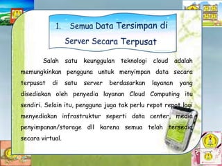 Salah satu keunggulan teknologi cloud adalah
memungkinkan pengguna untuk menyimpan data secara
terpusat di satu server berdasarkan layanan yang
disediakan oleh penyedia layanan Cloud Computing itu
sendiri. Selain itu, pengguna juga tak perlu repot repot lagi
menyediakan infrastruktur seperti data center, media
penyimpanan/storage dll karena semua telah tersedia
secara virtual.
 
