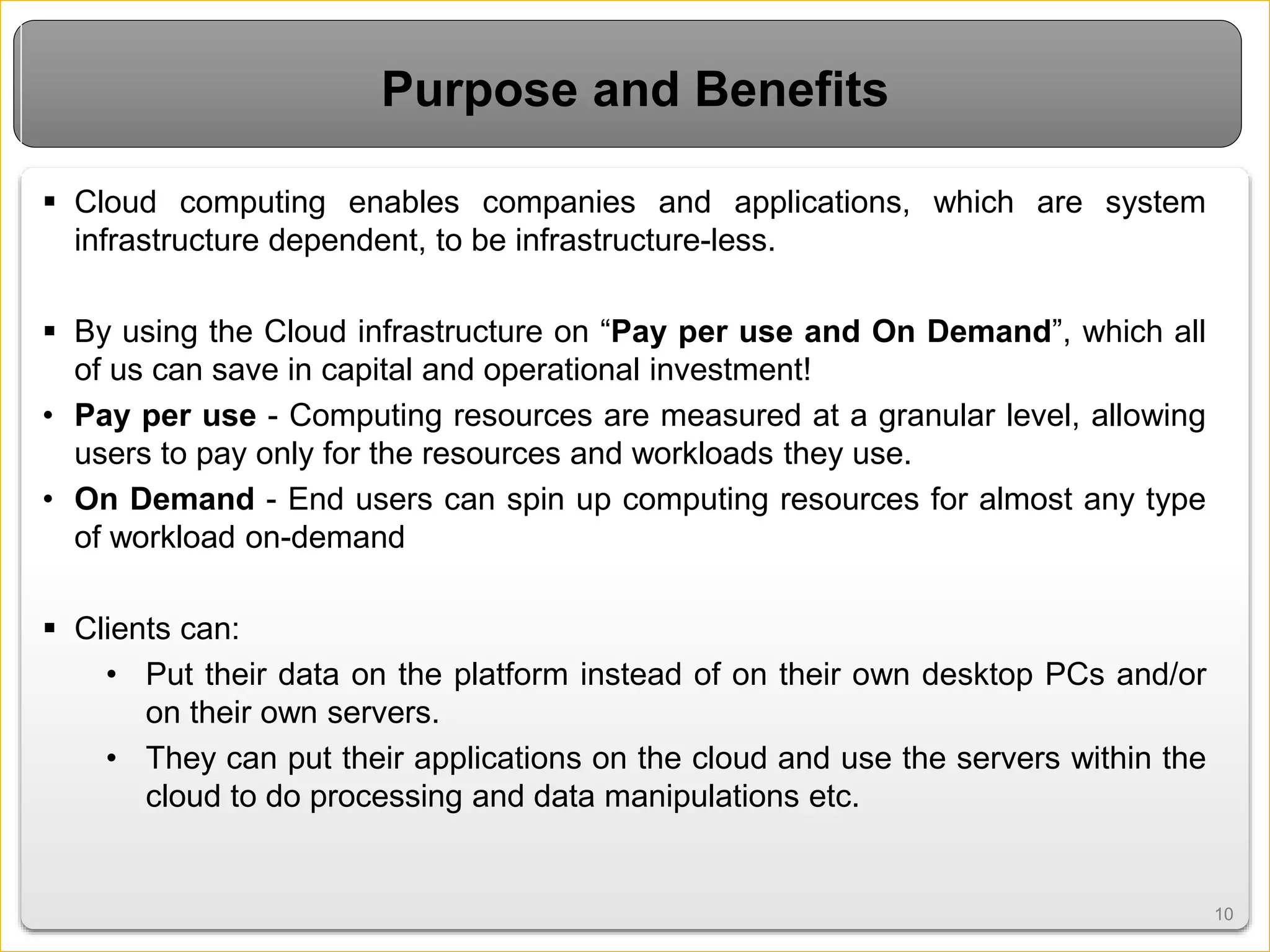 1010
Purpose and Benefits
 Cloud computing enables companies and applications, which are system
infrastructure dependent, to be infrastructure-less.
 By using the Cloud infrastructure on “Pay per use and On Demand”, which all
of us can save in capital and operational investment!
• Pay per use - Computing resources are measured at a granular level, allowing
users to pay only for the resources and workloads they use.
• On Demand - End users can spin up computing resources for almost any type
of workload on-demand
 Clients can:
• Put their data on the platform instead of on their own desktop PCs and/or
on their own servers.
• They can put their applications on the cloud and use the servers within the
cloud to do processing and data manipulations etc.
 