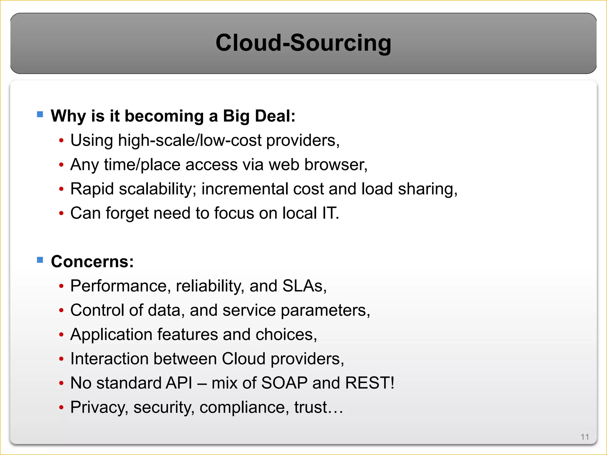 1111
Cloud-Sourcing
 Why is it becoming a Big Deal:
• Using high-scale/low-cost providers,
• Any time/place access via web browser,
• Rapid scalability; incremental cost and load sharing,
• Can forget need to focus on local IT.
 Concerns:
• Performance, reliability, and SLAs,
• Control of data, and service parameters,
• Application features and choices,
• Interaction between Cloud providers,
• No standard API – mix of SOAP and REST!
• Privacy, security, compliance, trust…
 