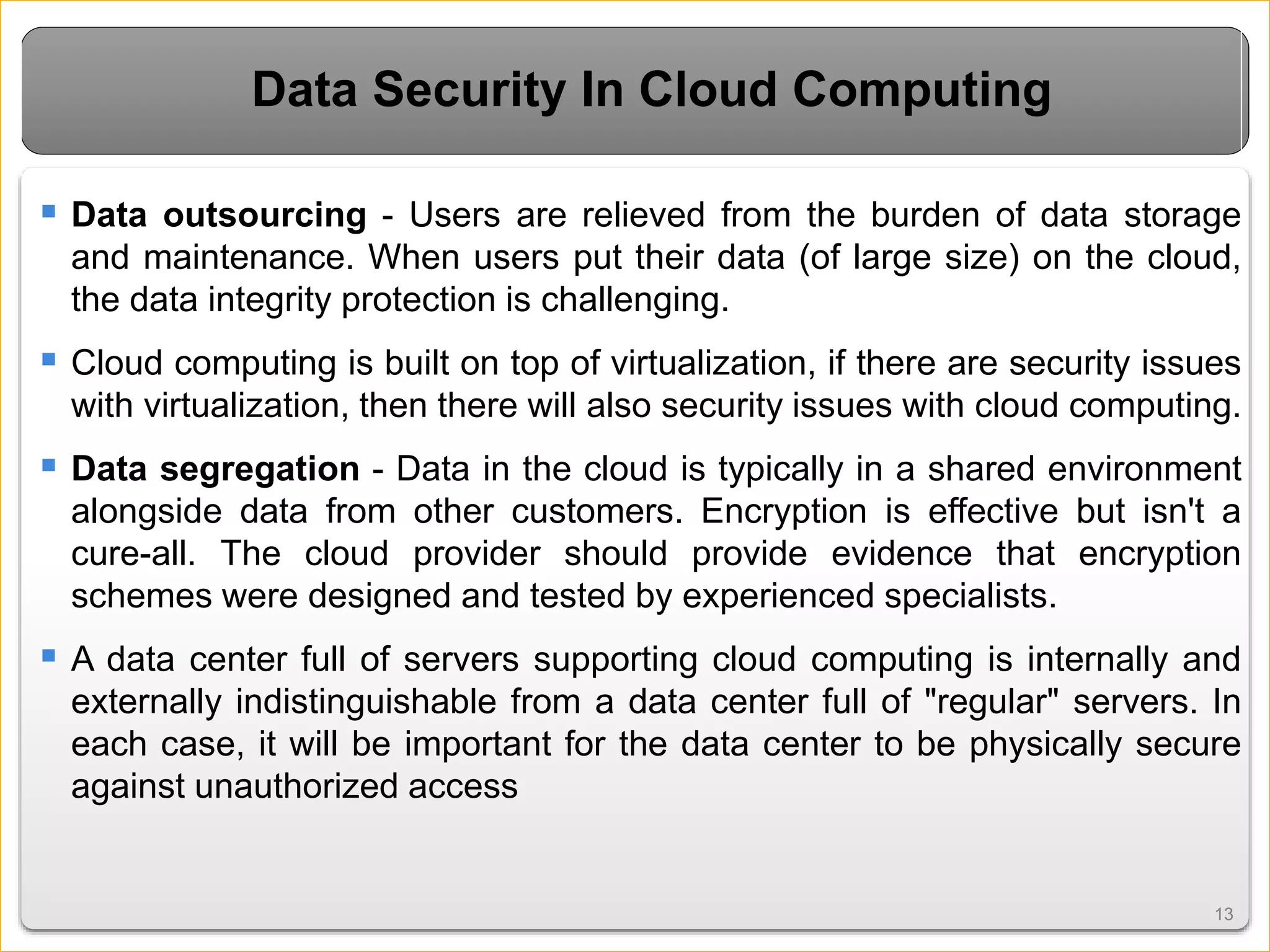 1313
Data Security In Cloud Computing
 Data outsourcing - Users are relieved from the burden of data storage
and maintenance. When users put their data (of large size) on the cloud,
the data integrity protection is challenging.
 Cloud computing is built on top of virtualization, if there are security issues
with virtualization, then there will also security issues with cloud computing.
 Data segregation - Data in the cloud is typically in a shared environment
alongside data from other customers. Encryption is effective but isn't a
cure-all. The cloud provider should provide evidence that encryption
schemes were designed and tested by experienced specialists.
 A data center full of servers supporting cloud computing is internally and
externally indistinguishable from a data center full of "regular" servers. In
each case, it will be important for the data center to be physically secure
against unauthorized access
 