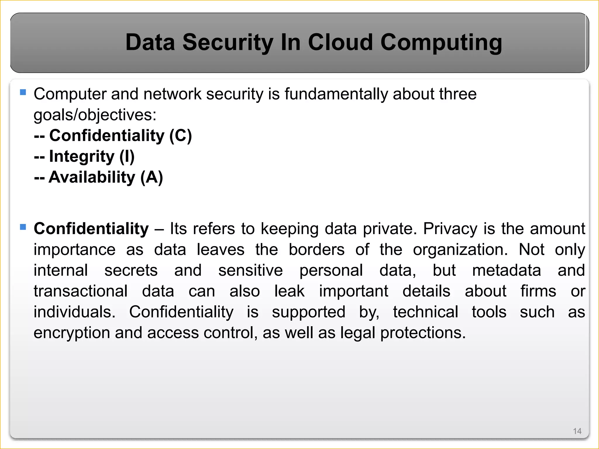 1414
Data Security In Cloud Computing
 Computer and network security is fundamentally about three
goals/objectives:
-- Confidentiality (C)
-- Integrity (I)
-- Availability (A)
 Confidentiality – Its refers to keeping data private. Privacy is the amount
importance as data leaves the borders of the organization. Not only
internal secrets and sensitive personal data, but metadata and
transactional data can also leak important details about firms or
individuals. Confidentiality is supported by, technical tools such as
encryption and access control, as well as legal protections.
 
