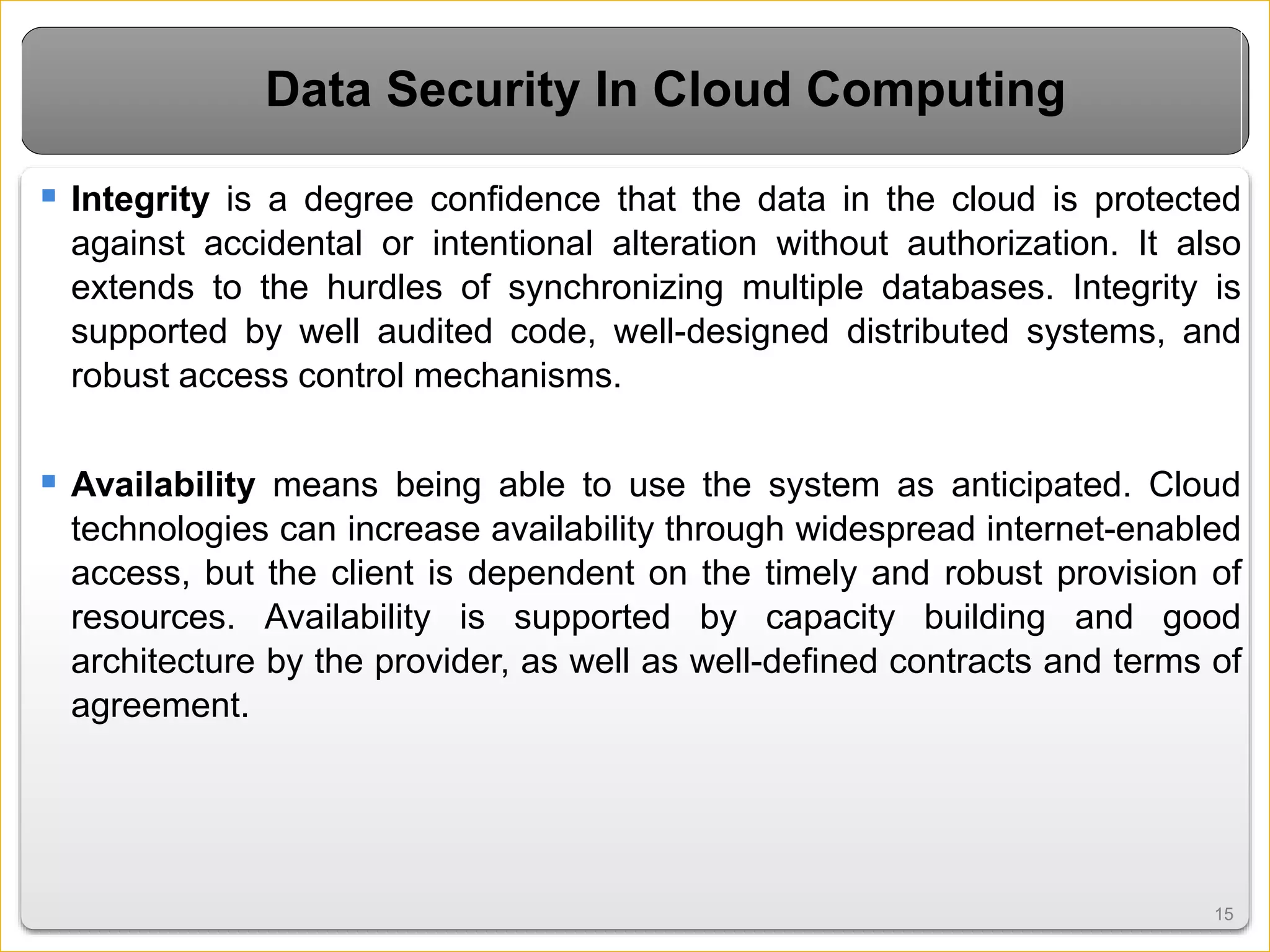 1515
Data Security In Cloud Computing
 Integrity is a degree confidence that the data in the cloud is protected
against accidental or intentional alteration without authorization. It also
extends to the hurdles of synchronizing multiple databases. Integrity is
supported by well audited code, well-designed distributed systems, and
robust access control mechanisms.
 Availability means being able to use the system as anticipated. Cloud
technologies can increase availability through widespread internet-enabled
access, but the client is dependent on the timely and robust provision of
resources. Availability is supported by capacity building and good
architecture by the provider, as well as well-defined contracts and terms of
agreement.
 