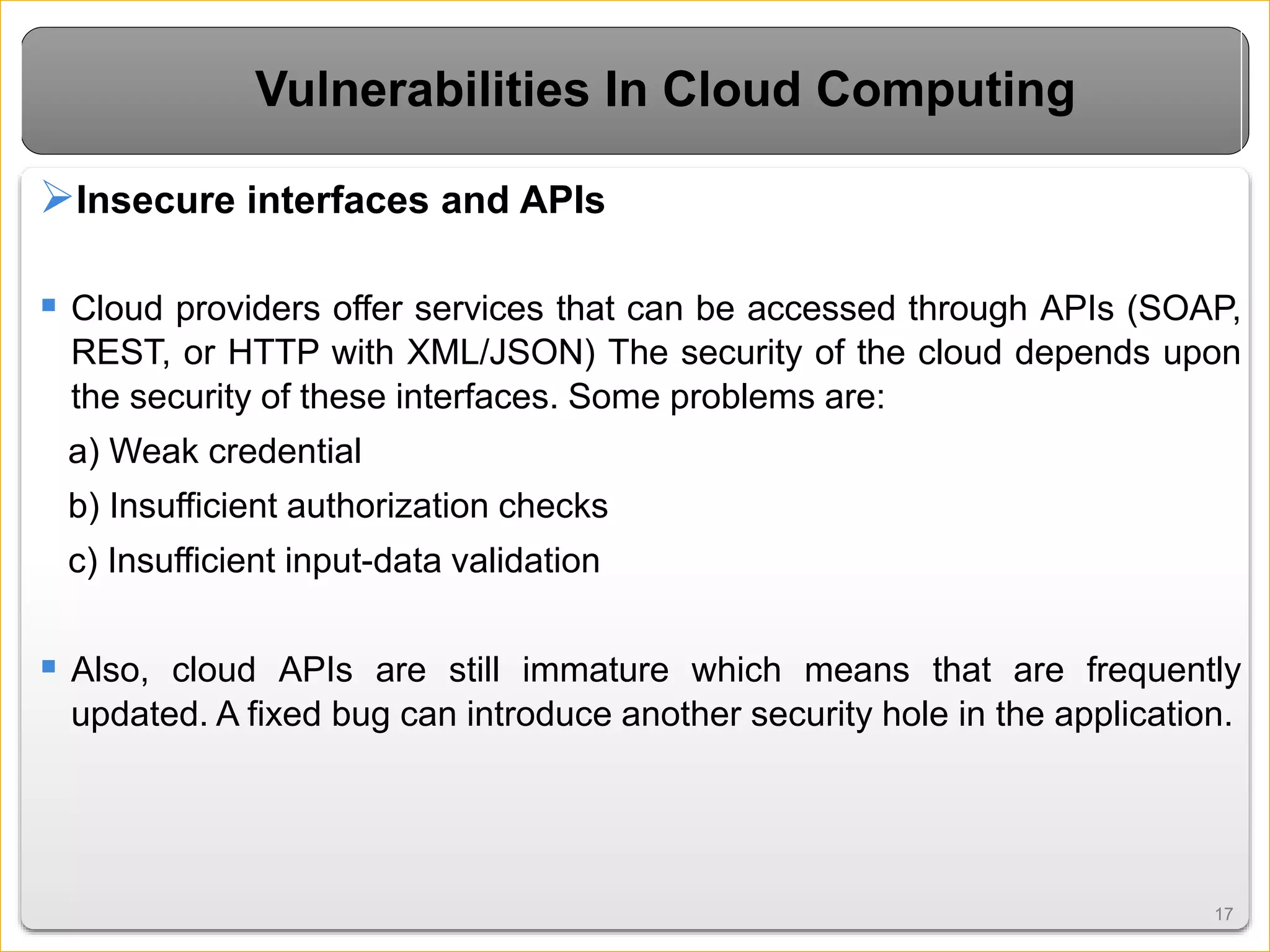 1717
Vulnerabilities In Cloud Computing
Insecure interfaces and APIs
 Cloud providers offer services that can be accessed through APIs (SOAP,
REST, or HTTP with XML/JSON) The security of the cloud depends upon
the security of these interfaces. Some problems are:
a) Weak credential
b) Insufficient authorization checks
c) Insufficient input-data validation
 Also, cloud APIs are still immature which means that are frequently
updated. A fixed bug can introduce another security hole in the application.
 