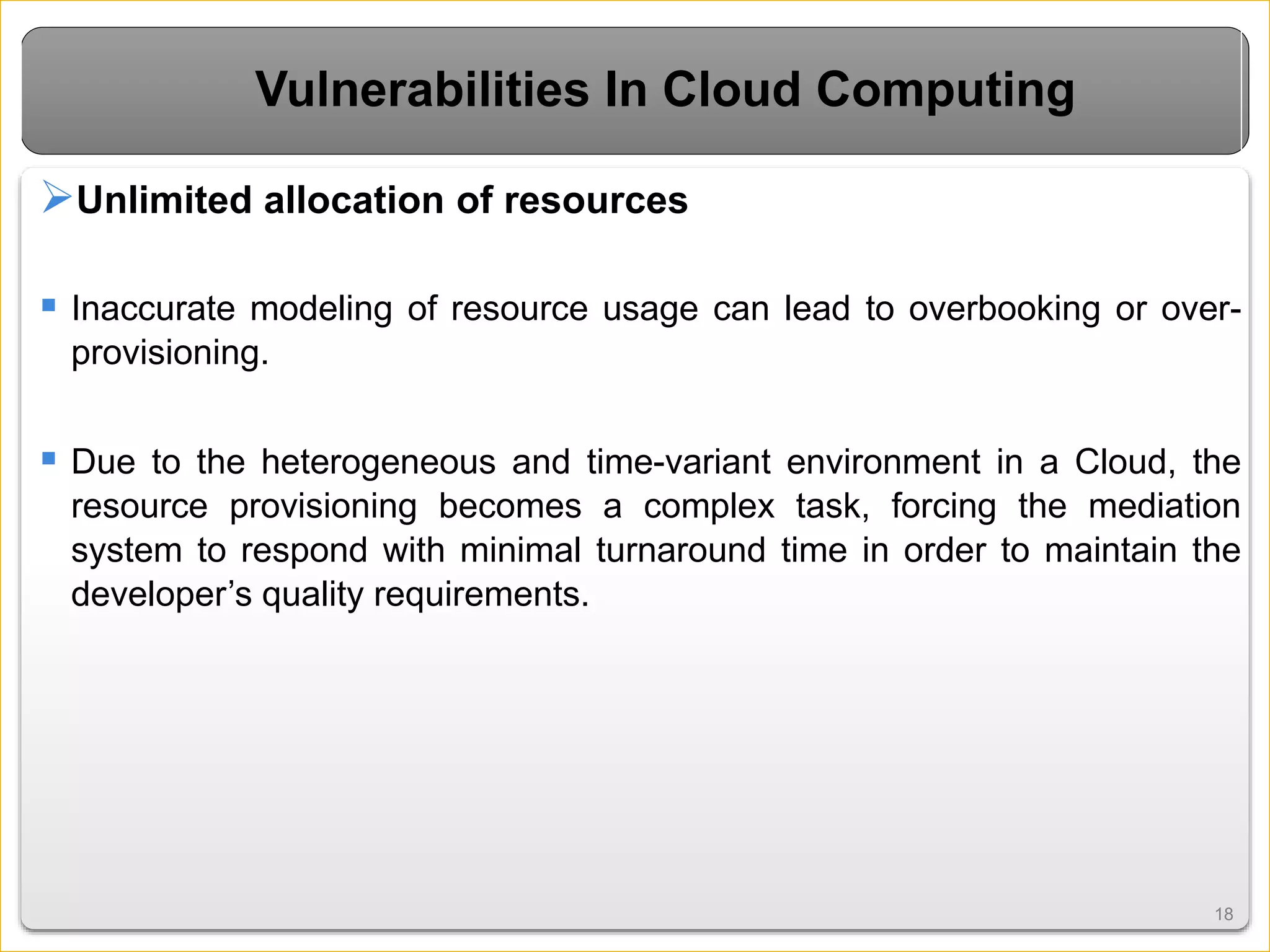 1818
Vulnerabilities In Cloud Computing
Unlimited allocation of resources
 Inaccurate modeling of resource usage can lead to overbooking or over-
provisioning.
 Due to the heterogeneous and time-variant environment in a Cloud, the
resource provisioning becomes a complex task, forcing the mediation
system to respond with minimal turnaround time in order to maintain the
developer’s quality requirements.
 