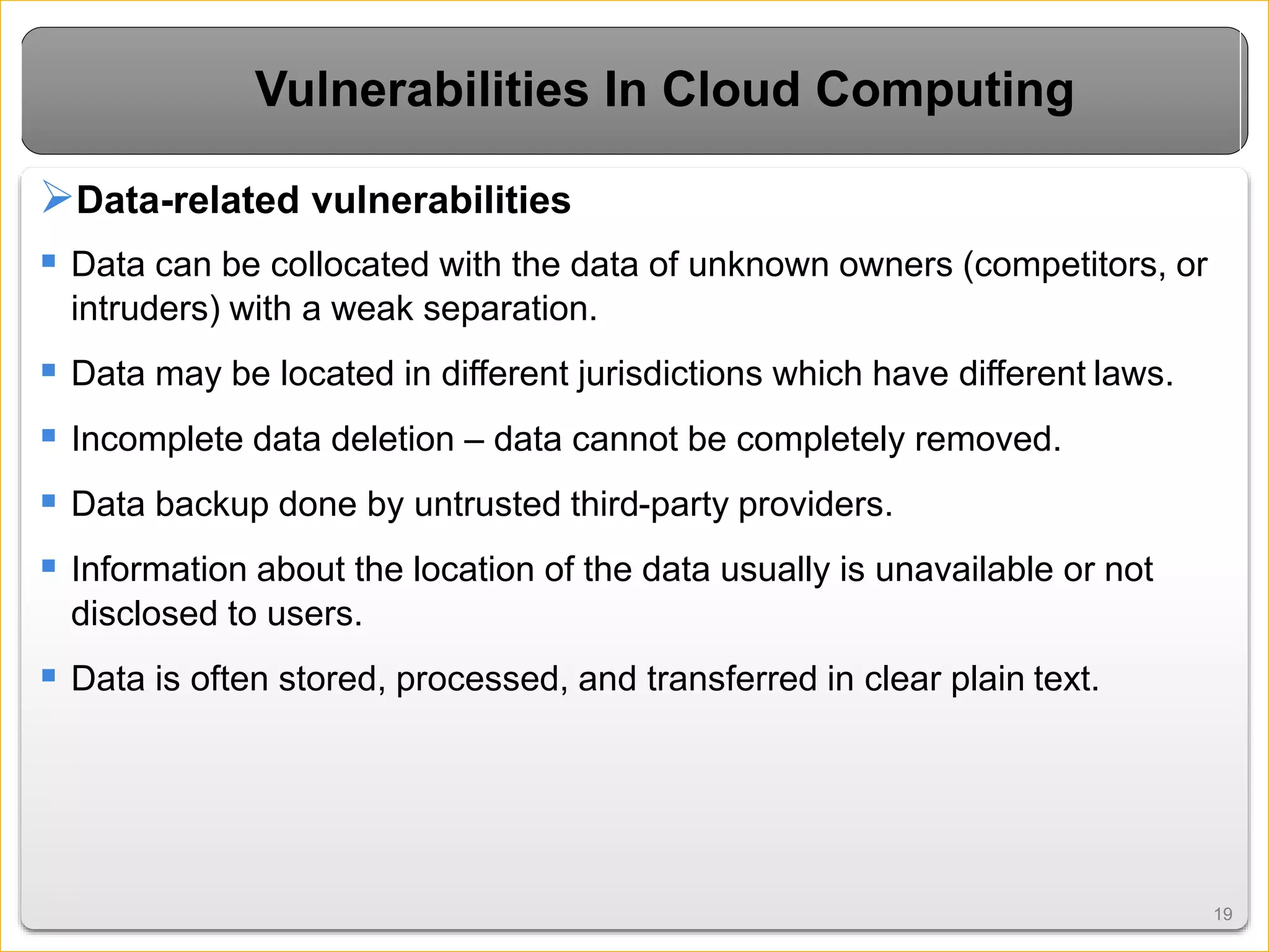 1919
Vulnerabilities In Cloud Computing
Data-related vulnerabilities
 Data can be collocated with the data of unknown owners (competitors, or
intruders) with a weak separation.
 Data may be located in different jurisdictions which have different laws.
 Incomplete data deletion – data cannot be completely removed.
 Data backup done by untrusted third-party providers.
 Information about the location of the data usually is unavailable or not
disclosed to users.
 Data is often stored, processed, and transferred in clear plain text.
 
