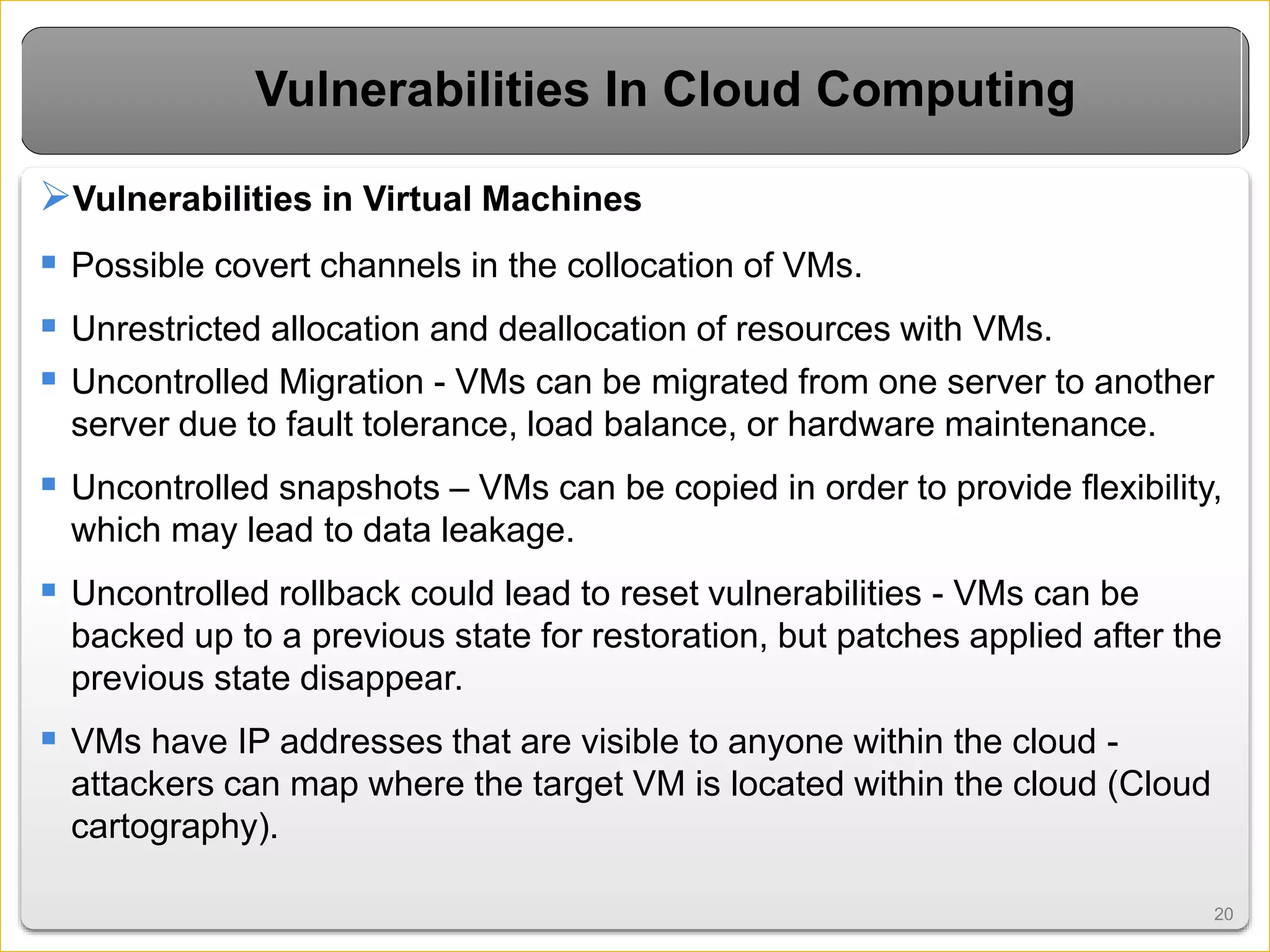 2020
Vulnerabilities In Cloud Computing
Vulnerabilities in Virtual Machines
 Possible covert channels in the collocation of VMs.
 Unrestricted allocation and deallocation of resources with VMs.
 Uncontrolled Migration - VMs can be migrated from one server to another
server due to fault tolerance, load balance, or hardware maintenance.
 Uncontrolled snapshots – VMs can be copied in order to provide flexibility,
which may lead to data leakage.
 Uncontrolled rollback could lead to reset vulnerabilities - VMs can be
backed up to a previous state for restoration, but patches applied after the
previous state disappear.
 VMs have IP addresses that are visible to anyone within the cloud -
attackers can map where the target VM is located within the cloud (Cloud
cartography).
 