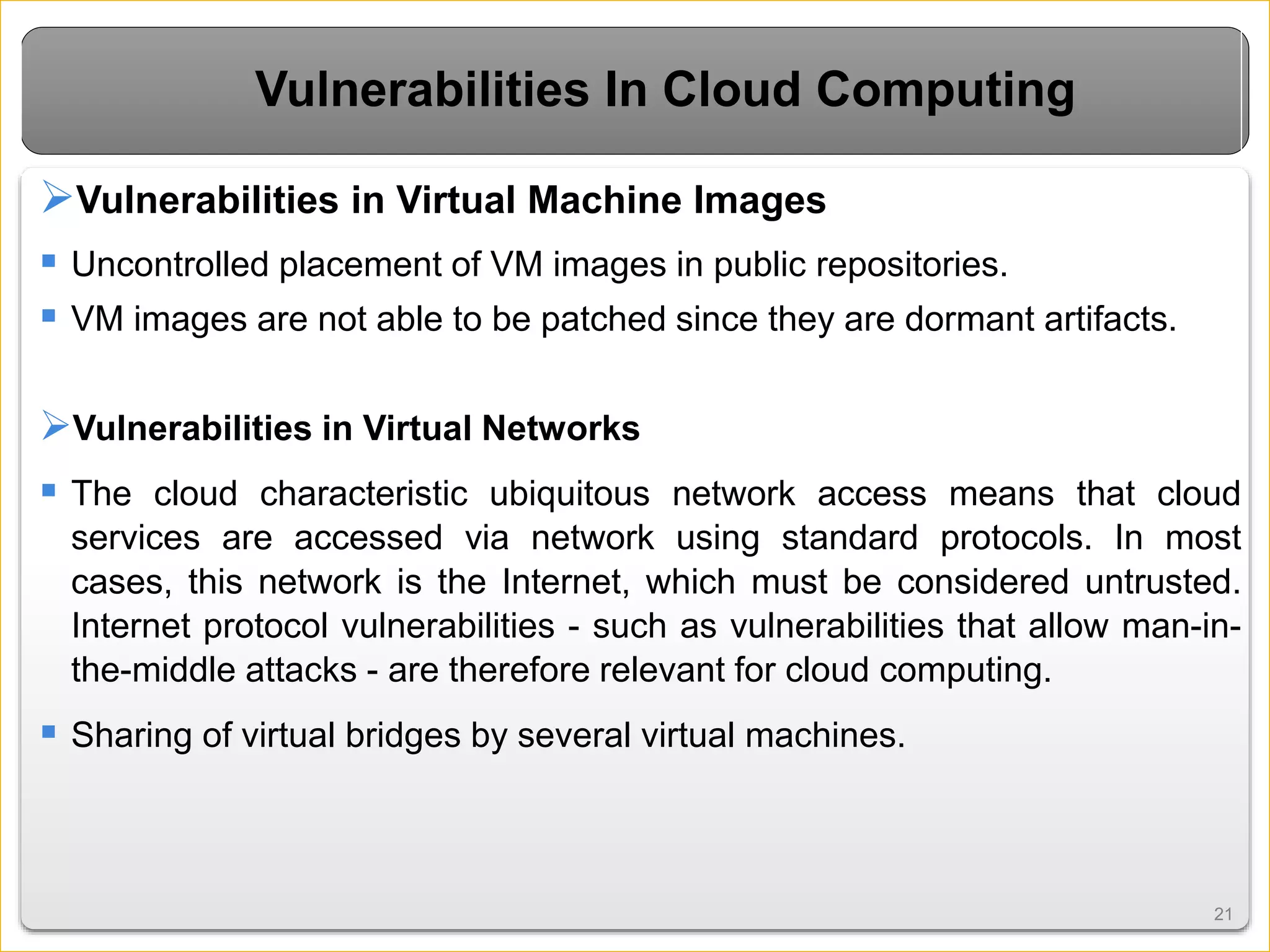 2121
Vulnerabilities In Cloud Computing
Vulnerabilities in Virtual Machine Images
 Uncontrolled placement of VM images in public repositories.
 VM images are not able to be patched since they are dormant artifacts.
Vulnerabilities in Virtual Networks
 The cloud characteristic ubiquitous network access means that cloud
services are accessed via network using standard protocols. In most
cases, this network is the Internet, which must be considered untrusted.
Internet protocol vulnerabilities - such as vulnerabilities that allow man-in-
the-middle attacks - are therefore relevant for cloud computing.
 Sharing of virtual bridges by several virtual machines.
 