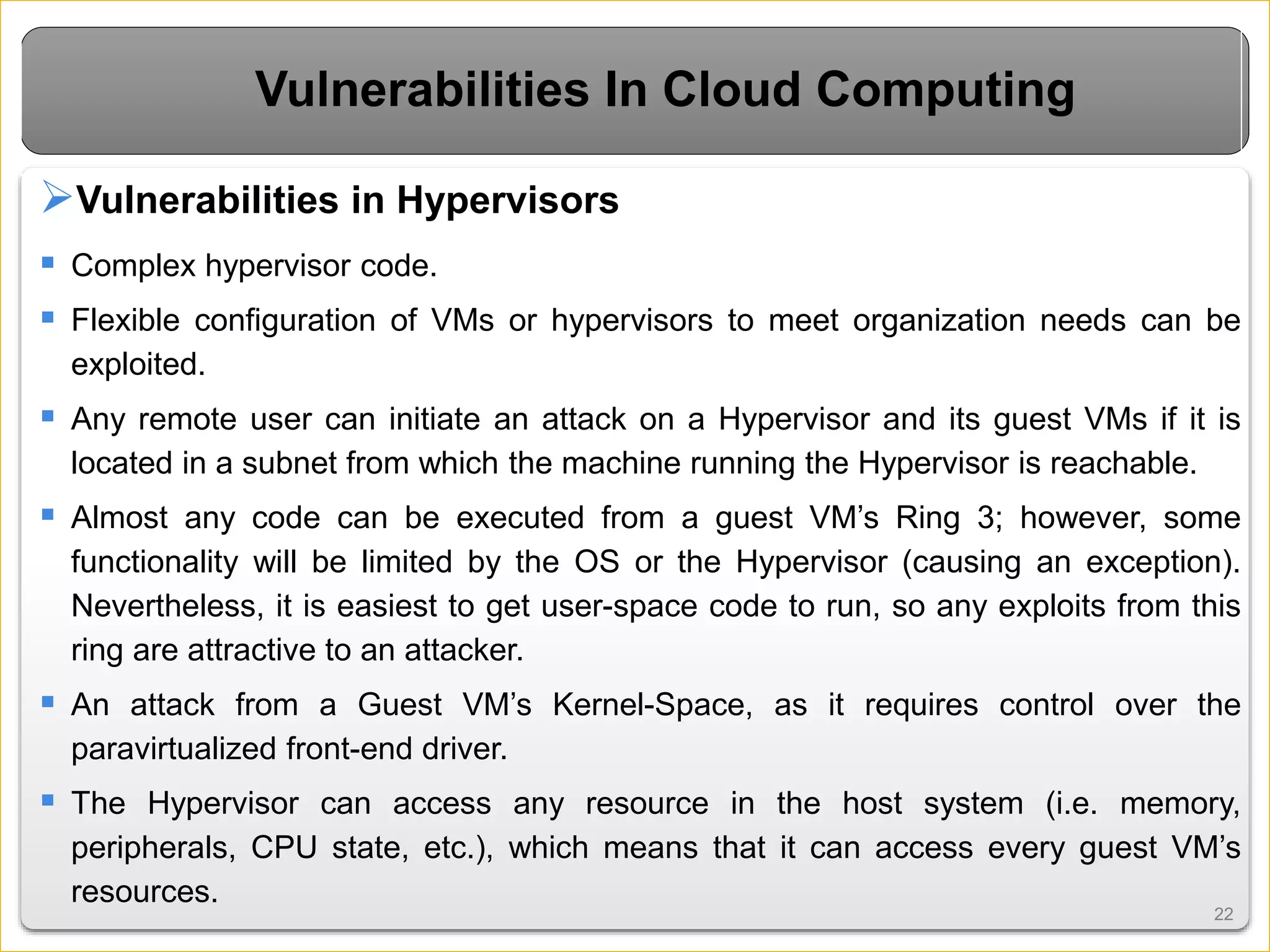 2222
Vulnerabilities In Cloud Computing
Vulnerabilities in Hypervisors
 Complex hypervisor code.
 Flexible configuration of VMs or hypervisors to meet organization needs can be
exploited.
 Any remote user can initiate an attack on a Hypervisor and its guest VMs if it is
located in a subnet from which the machine running the Hypervisor is reachable.
 Almost any code can be executed from a guest VM’s Ring 3; however, some
functionality will be limited by the OS or the Hypervisor (causing an exception).
Nevertheless, it is easiest to get user-space code to run, so any exploits from this
ring are attractive to an attacker.
 An attack from a Guest VM’s Kernel-Space, as it requires control over the
paravirtualized front-end driver.
 The Hypervisor can access any resource in the host system (i.e. memory,
peripherals, CPU state, etc.), which means that it can access every guest VM’s
resources.
 
