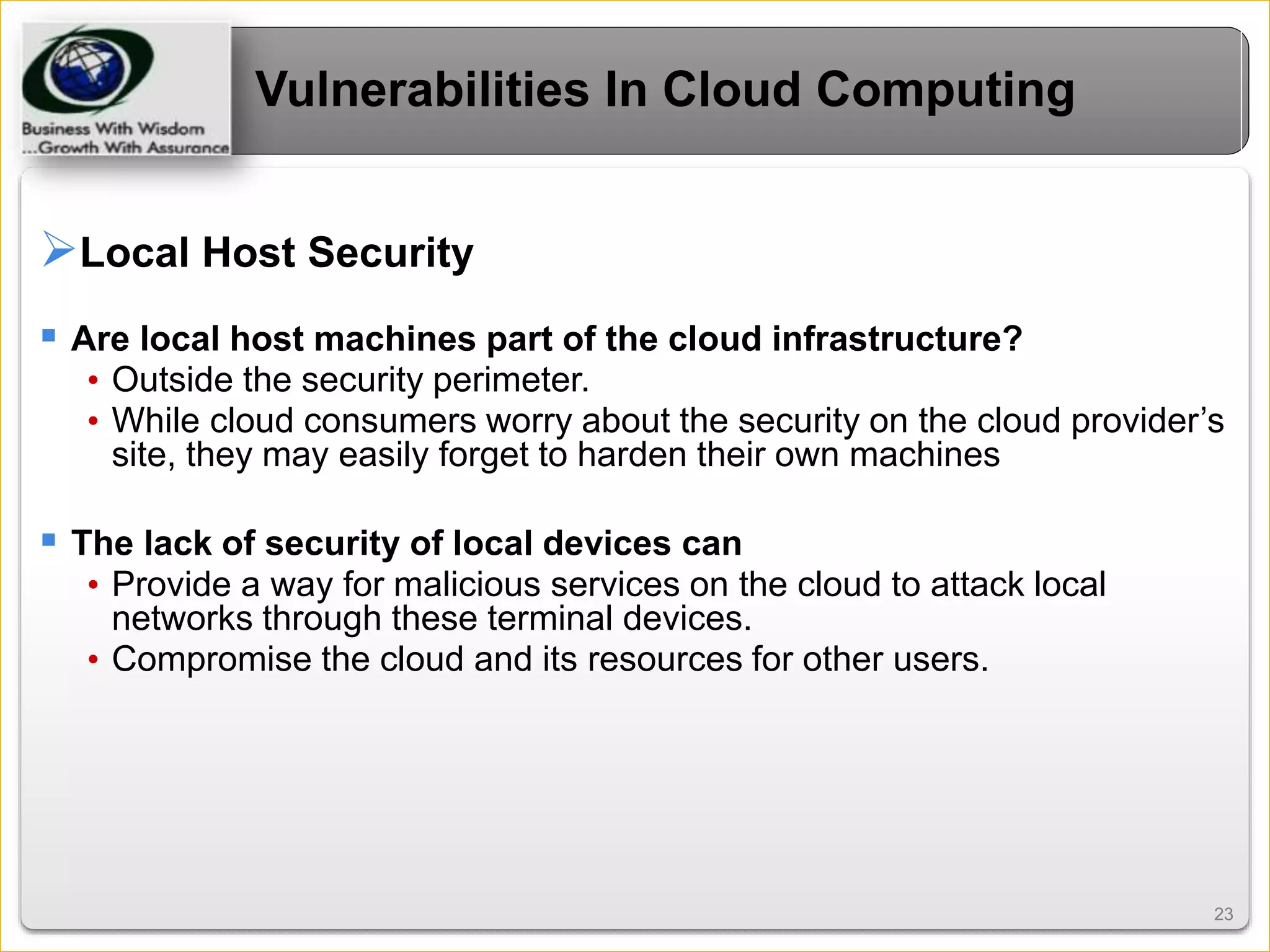 2323
Vulnerabilities In Cloud Computing
Local Host Security
 Are local host machines part of the cloud infrastructure?
• Outside the security perimeter.
• While cloud consumers worry about the security on the cloud provider’s
site, they may easily forget to harden their own machines
 The lack of security of local devices can
• Provide a way for malicious services on the cloud to attack local
networks through these terminal devices.
• Compromise the cloud and its resources for other users.
 