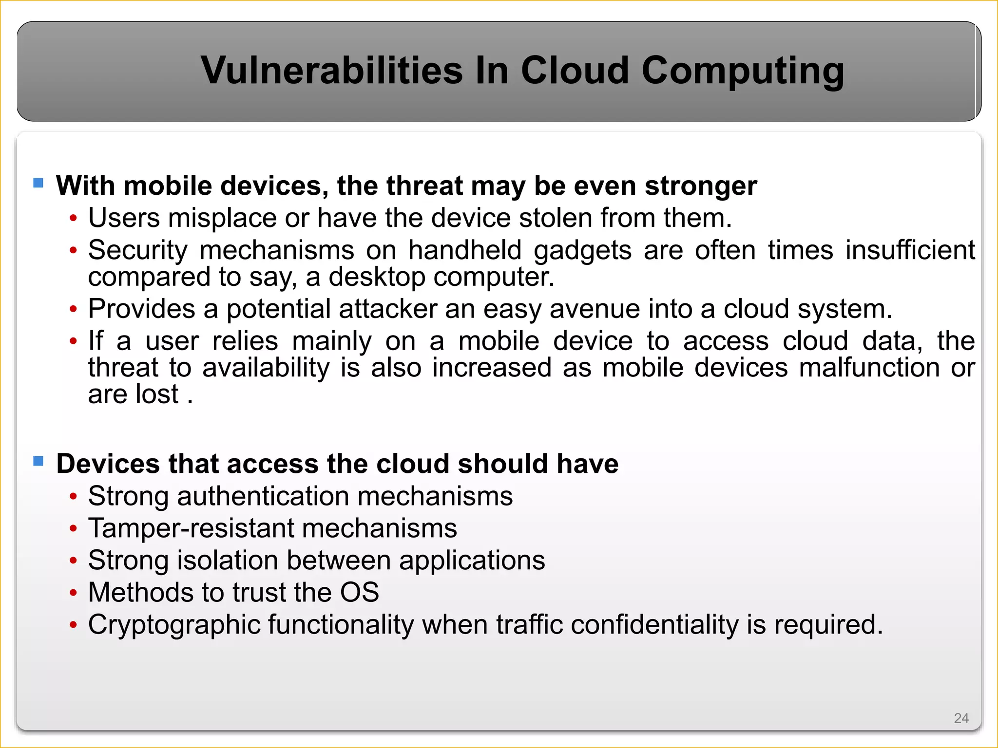 2424
Vulnerabilities In Cloud Computing
 With mobile devices, the threat may be even stronger
• Users misplace or have the device stolen from them.
• Security mechanisms on handheld gadgets are often times insufficient
compared to say, a desktop computer.
• Provides a potential attacker an easy avenue into a cloud system.
• If a user relies mainly on a mobile device to access cloud data, the
threat to availability is also increased as mobile devices malfunction or
are lost .
 Devices that access the cloud should have
• Strong authentication mechanisms
• Tamper-resistant mechanisms
• Strong isolation between applications
• Methods to trust the OS
• Cryptographic functionality when traffic confidentiality is required.
 