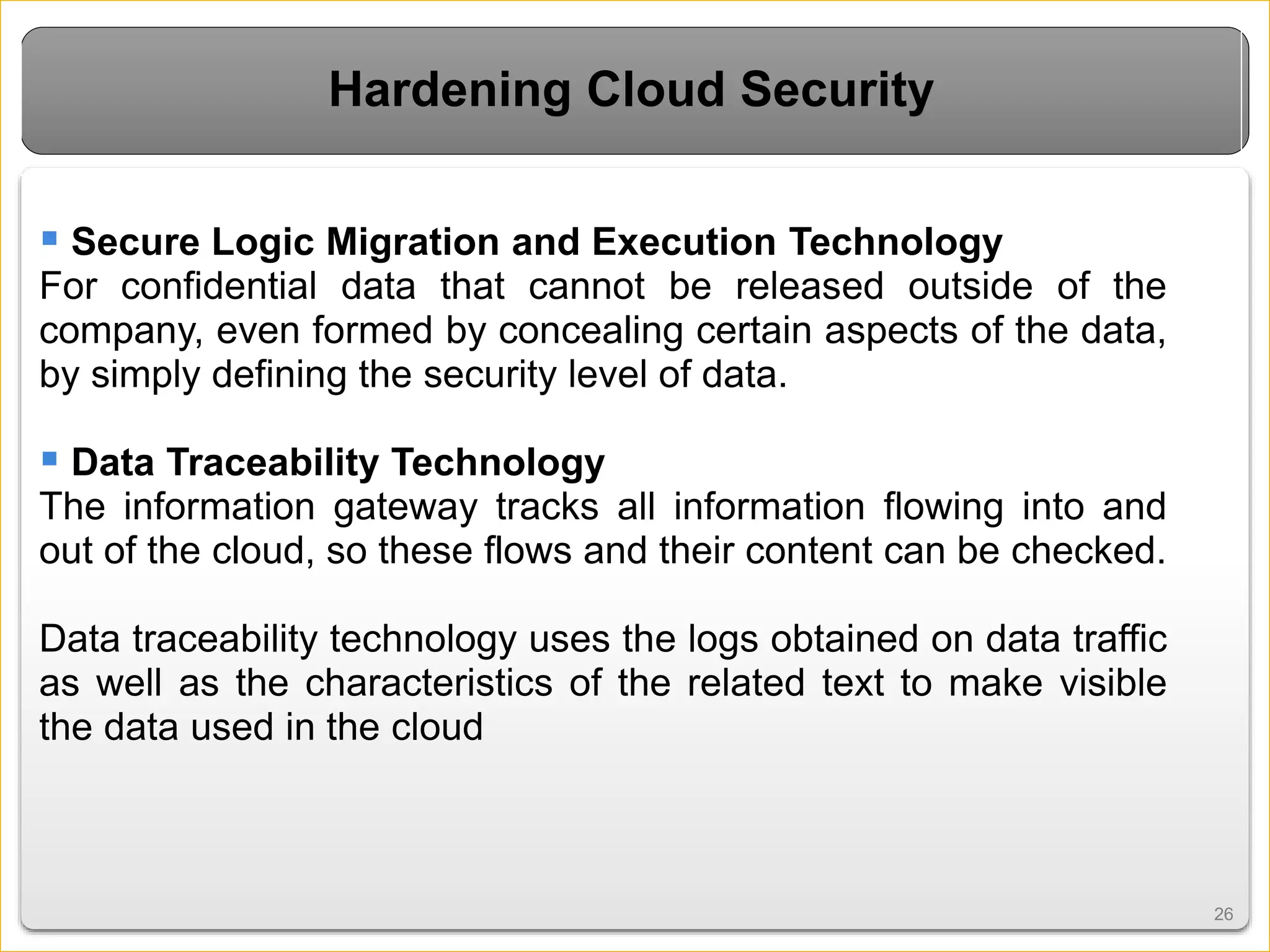 2626
Hardening Cloud Security
 Secure Logic Migration and Execution Technology
For confidential data that cannot be released outside of the
company, even formed by concealing certain aspects of the data,
by simply defining the security level of data.
 Data Traceability Technology
The information gateway tracks all information flowing into and
out of the cloud, so these flows and their content can be checked.
Data traceability technology uses the logs obtained on data traffic
as well as the characteristics of the related text to make visible
the data used in the cloud
 