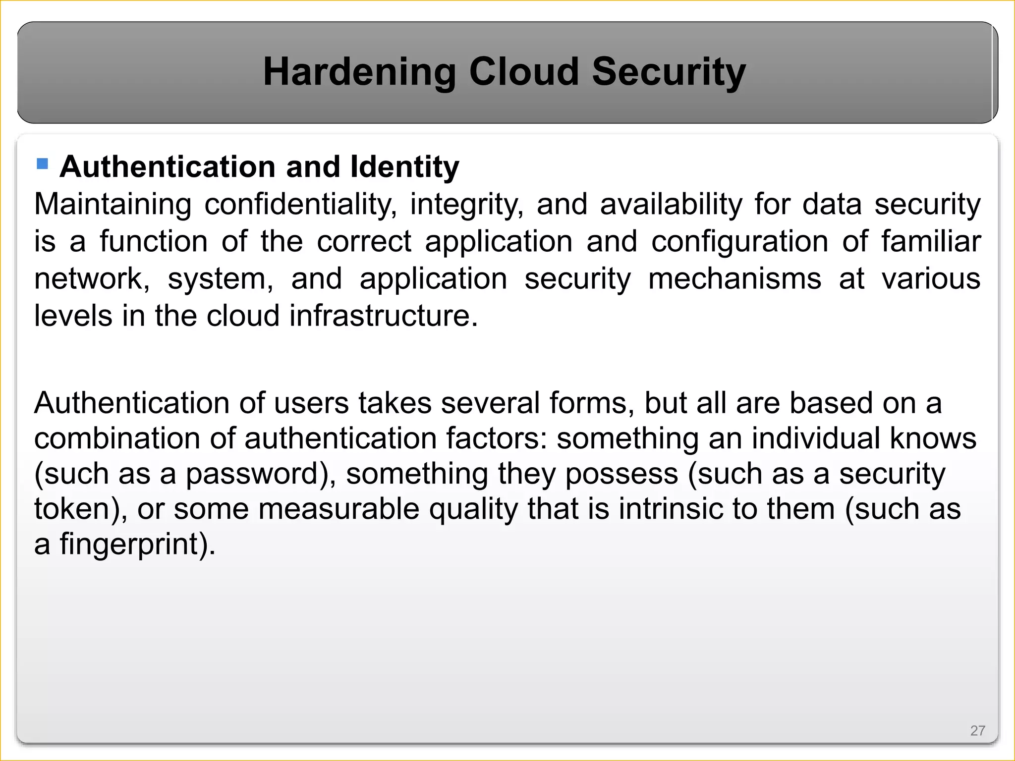 2727
Hardening Cloud Security
 Authentication and Identity
Maintaining confidentiality, integrity, and availability for data security
is a function of the correct application and configuration of familiar
network, system, and application security mechanisms at various
levels in the cloud infrastructure.
Authentication of users takes several forms, but all are based on a
combination of authentication factors: something an individual knows
(such as a password), something they possess (such as a security
token), or some measurable quality that is intrinsic to them (such as
a fingerprint).
 