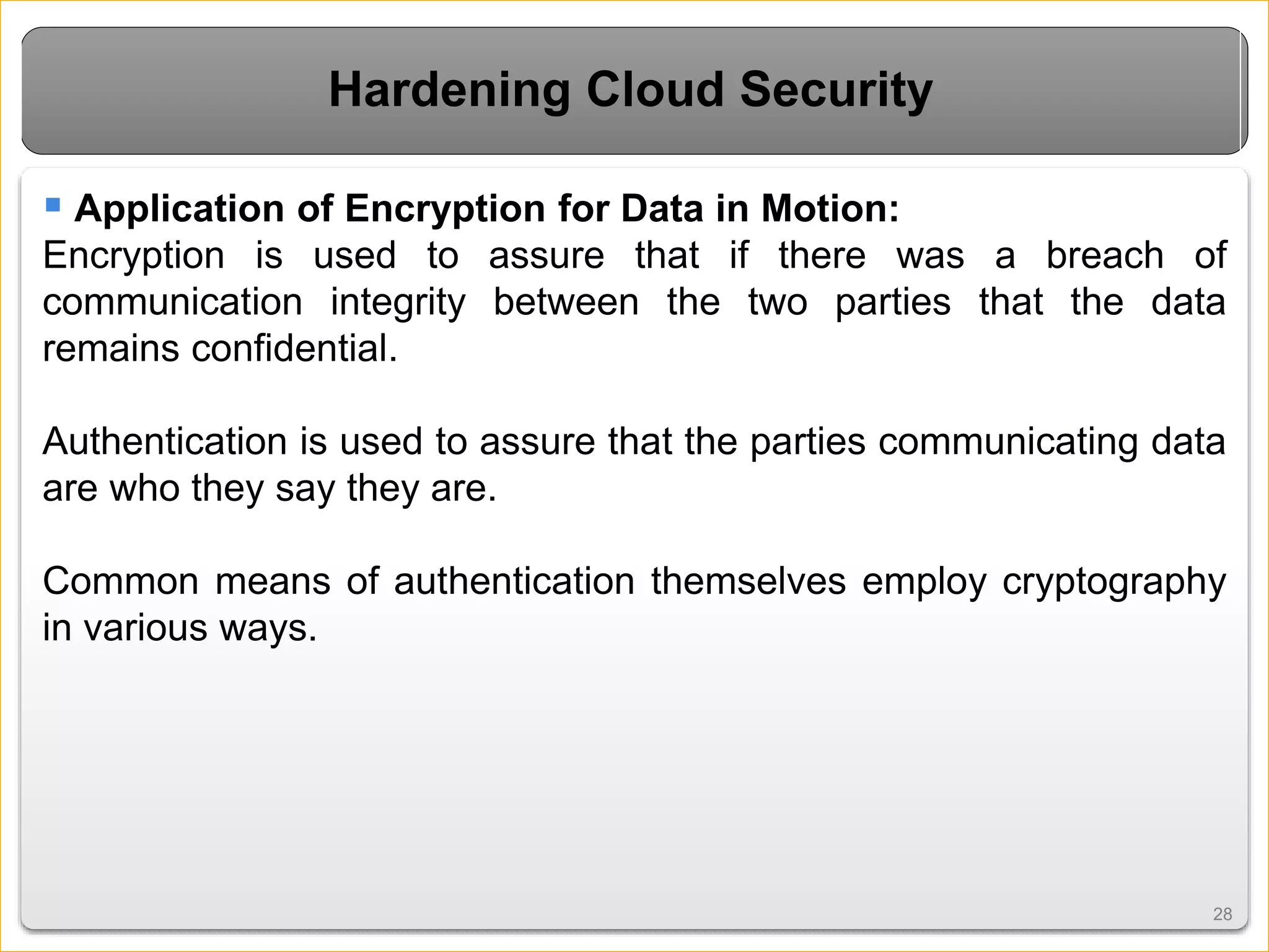 2828
Hardening Cloud Security
 Application of Encryption for Data in Motion:
Encryption is used to assure that if there was a breach of
communication integrity between the two parties that the data
remains confidential.
Authentication is used to assure that the parties communicating data
are who they say they are.
Common means of authentication themselves employ cryptography
in various ways.
 