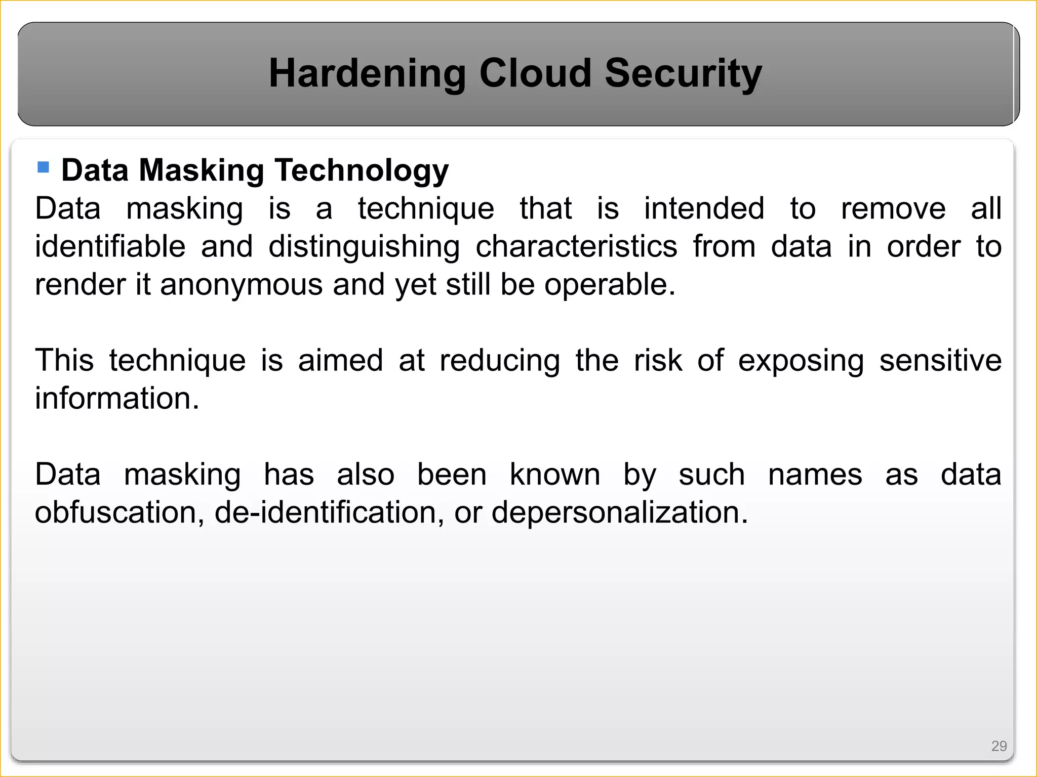 2929
Hardening Cloud Security
 Data Masking Technology
Data masking is a technique that is intended to remove all
identifiable and distinguishing characteristics from data in order to
render it anonymous and yet still be operable.
This technique is aimed at reducing the risk of exposing sensitive
information.
Data masking has also been known by such names as data
obfuscation, de-identification, or depersonalization.
 