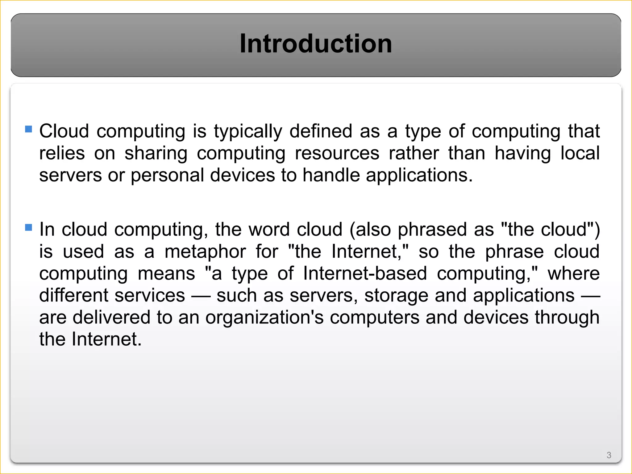 33
Introduction
 Cloud computing is typically defined as a type of computing that
relies on sharing computing resources rather than having local
servers or personal devices to handle applications.
 In cloud computing, the word cloud (also phrased as "the cloud")
is used as a metaphor for "the Internet," so the phrase cloud
computing means "a type of Internet-based computing," where
different services — such as servers, storage and applications —
are delivered to an organization's computers and devices through
the Internet.
 