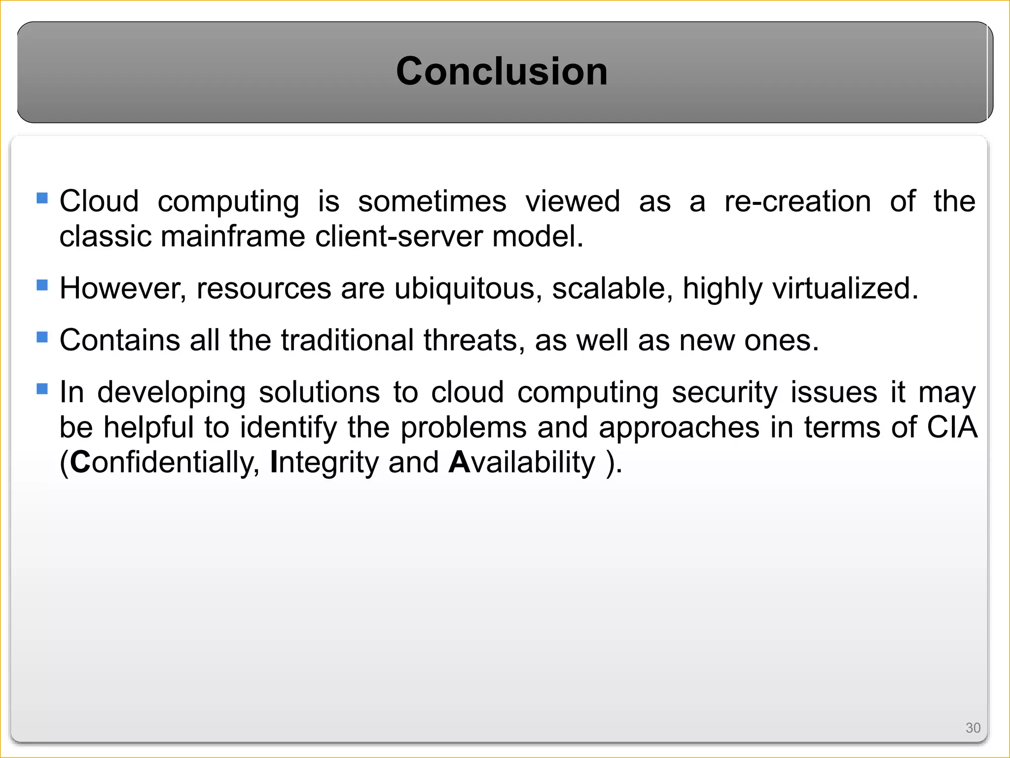 3030
Conclusion
 Cloud computing is sometimes viewed as a re-creation of the
classic mainframe client-server model.
 However, resources are ubiquitous, scalable, highly virtualized.
 Contains all the traditional threats, as well as new ones.
 In developing solutions to cloud computing security issues it may
be helpful to identify the problems and approaches in terms of CIA
(Confidentially, Integrity and Availability ).
 