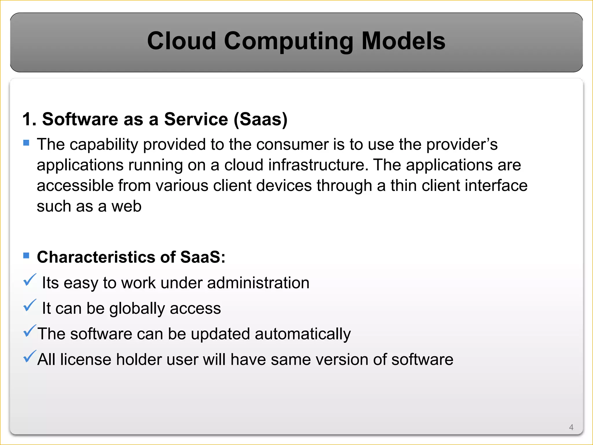44
Cloud Computing Models
1. Software as a Service (Saas)
 The capability provided to the consumer is to use the provider’s
applications running on a cloud infrastructure. The applications are
accessible from various client devices through a thin client interface
such as a web
 Characteristics of SaaS:
 Its easy to work under administration
 It can be globally access
The software can be updated automatically
All license holder user will have same version of software
 