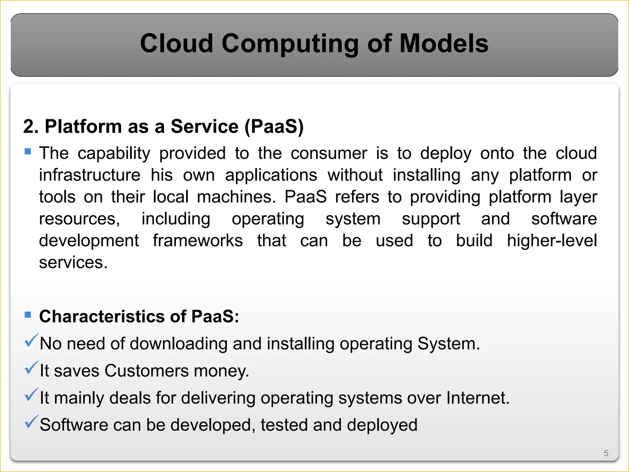 55
Cloud Computing of Models
2. Platform as a Service (PaaS)
 The capability provided to the consumer is to deploy onto the cloud
infrastructure his own applications without installing any platform or
tools on their local machines. PaaS refers to providing platform layer
resources, including operating system support and software
development frameworks that can be used to build higher-level
services.
 Characteristics of PaaS:
No need of downloading and installing operating System.
It saves Customers money.
It mainly deals for delivering operating systems over Internet.
Software can be developed, tested and deployed
 