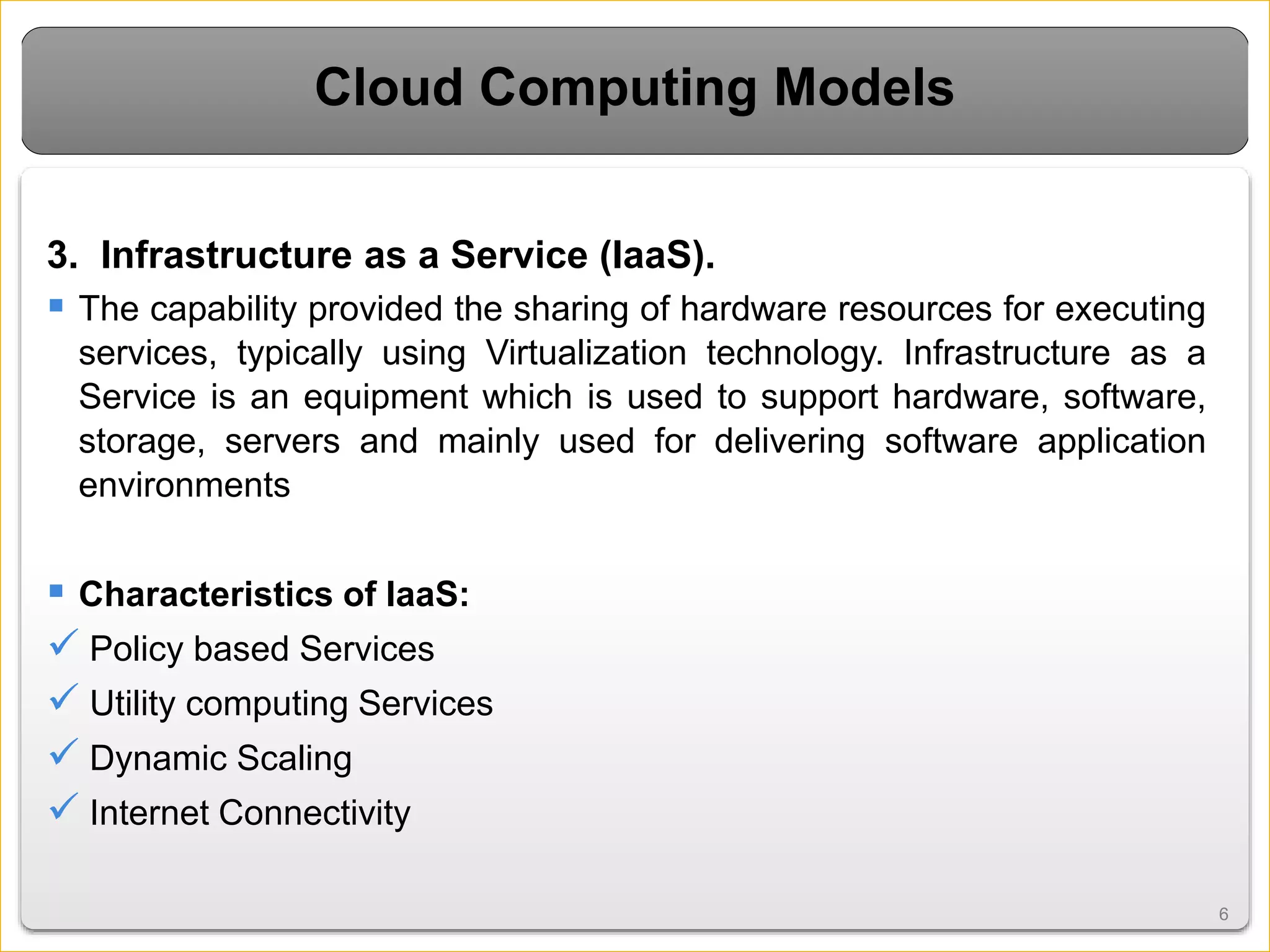 66
Cloud Computing Models
3. Infrastructure as a Service (IaaS).
 The capability provided the sharing of hardware resources for executing
services, typically using Virtualization technology. Infrastructure as a
Service is an equipment which is used to support hardware, software,
storage, servers and mainly used for delivering software application
environments
 Characteristics of IaaS:
 Policy based Services
 Utility computing Services
 Dynamic Scaling
 Internet Connectivity
 