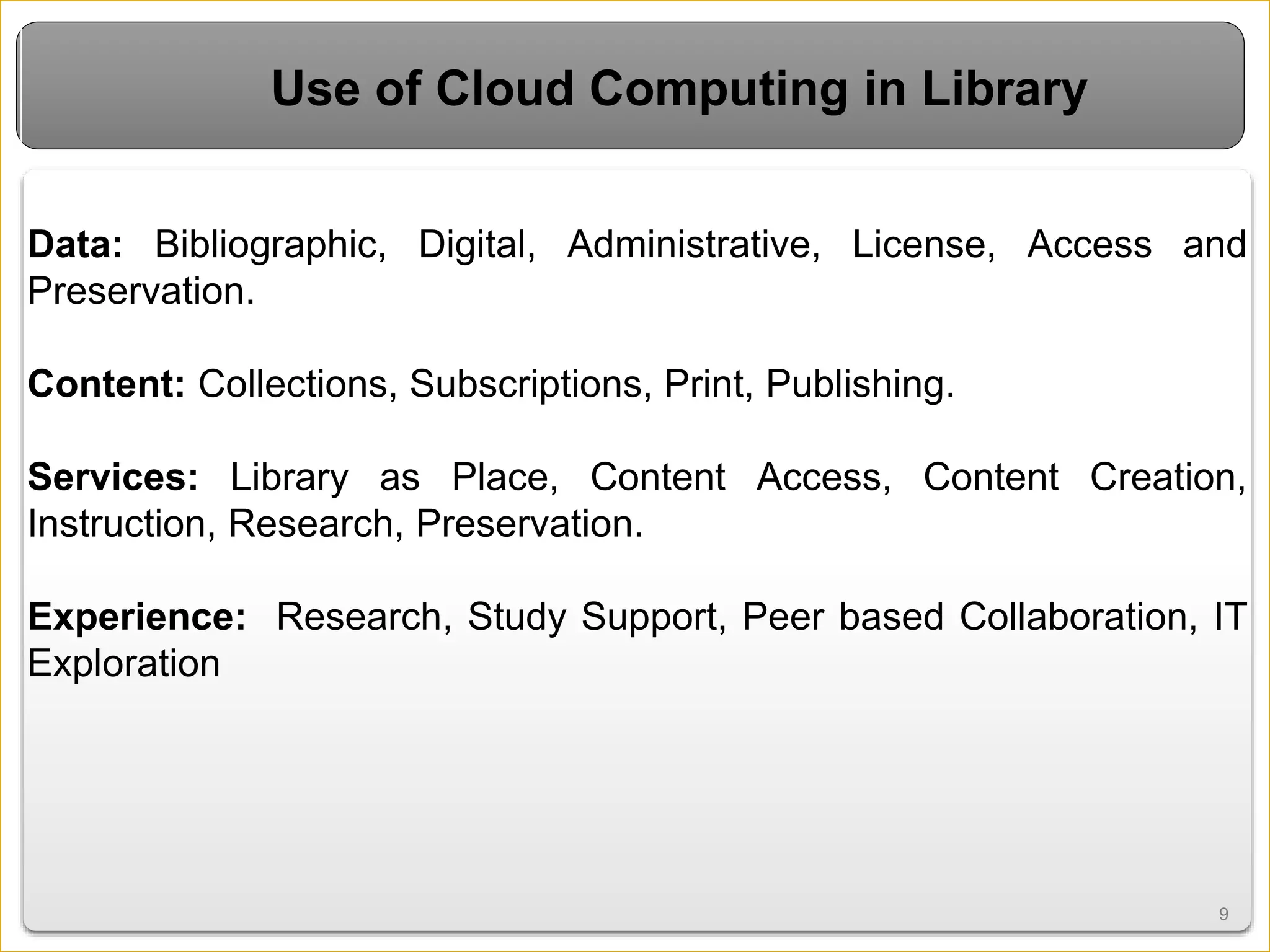 9
Data: Bibliographic, Digital, Administrative, License, Access and
Preservation.
Content: Collections, Subscriptions, Print, Publishing.
Services: Library as Place, Content Access, Content Creation,
Instruction, Research, Preservation.
Experience: Research, Study Support, Peer based Collaboration, IT
Exploration
9
Use of Cloud Computing in Library
 