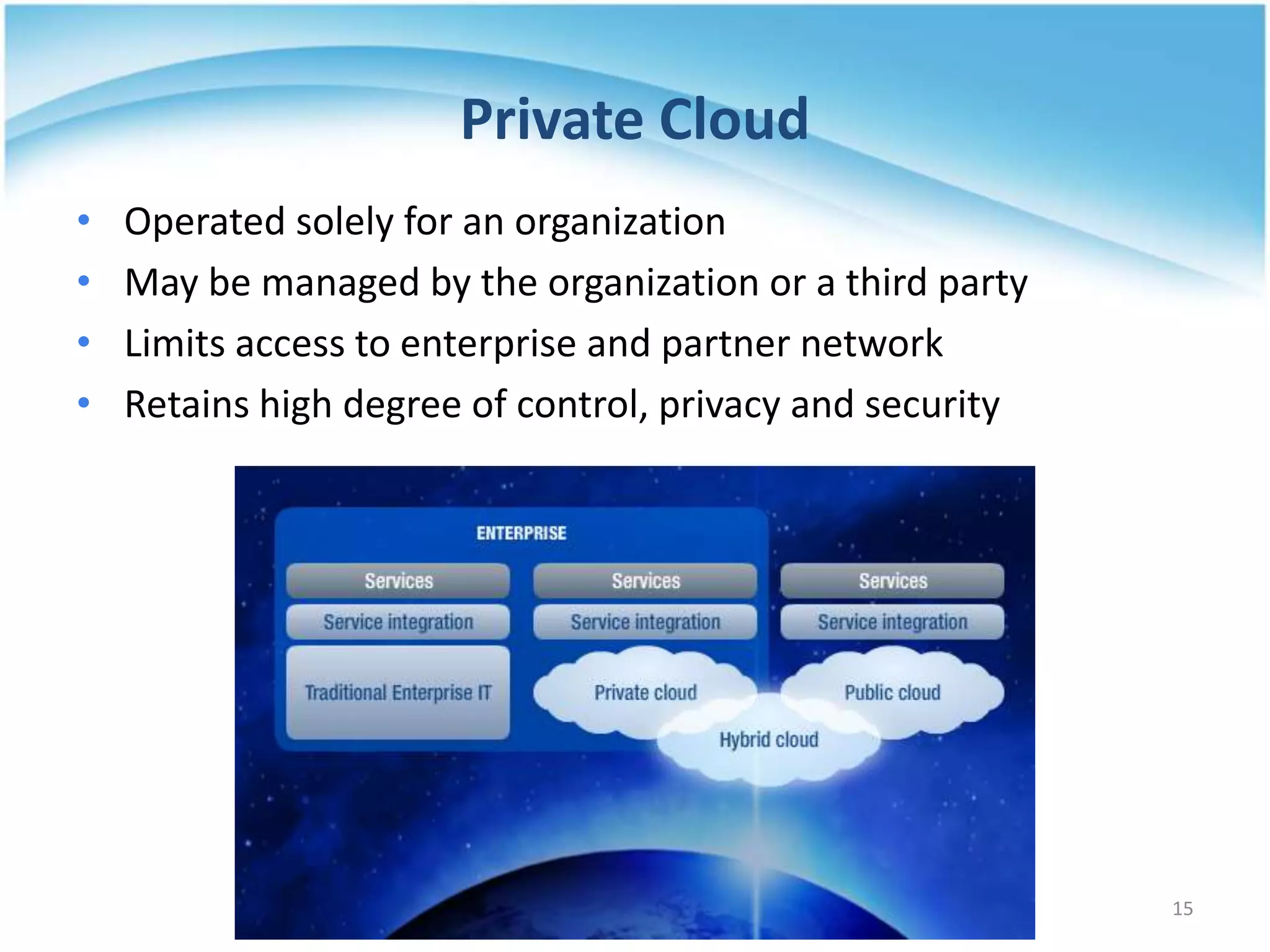 Private Cloud
• Operated solely for an organization
• May be managed by the organization or a third party
• Limits access to enterprise and partner network
• Retains high degree of control, privacy and security
15
 