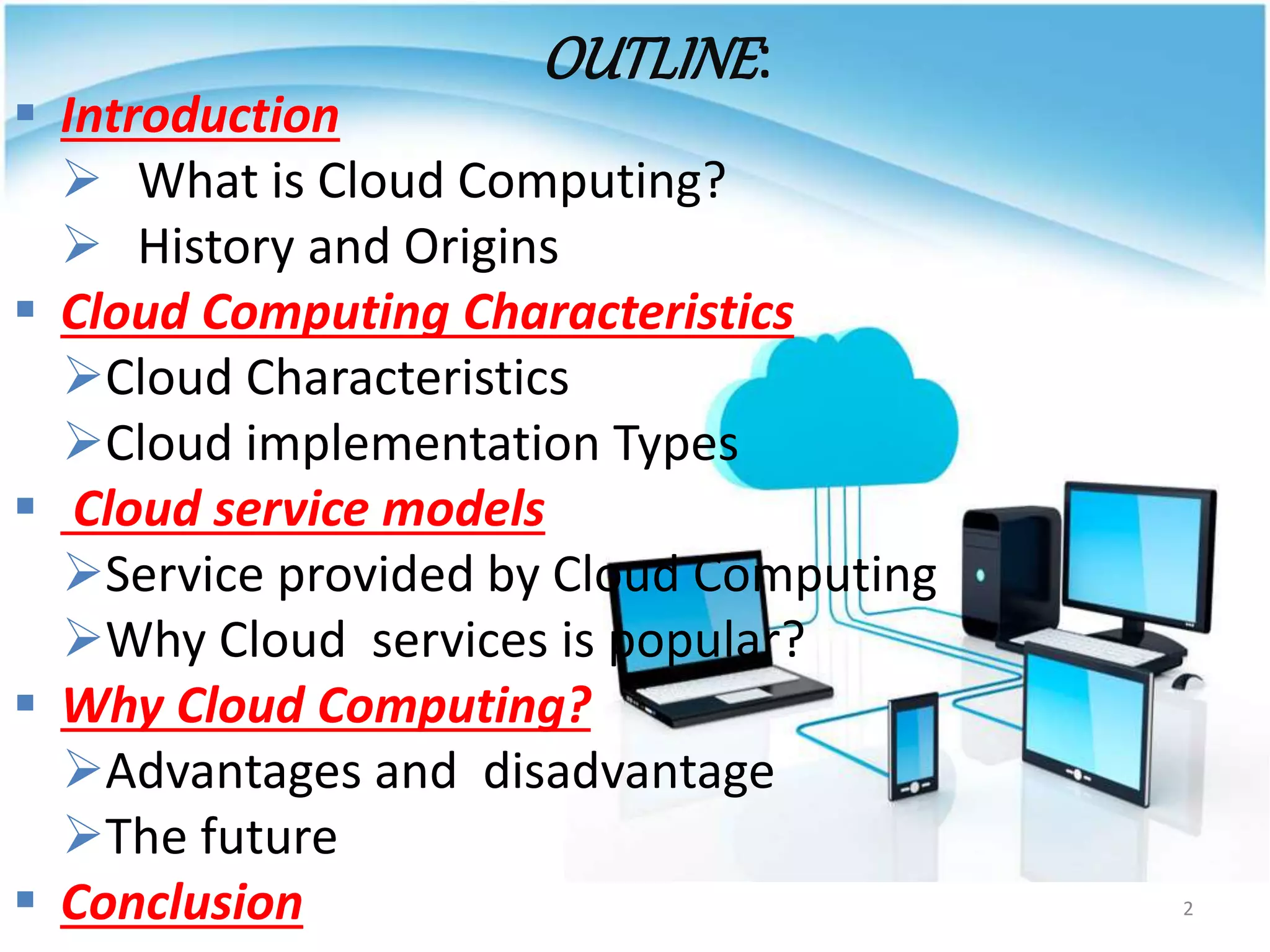 OUTLINE:
 Introduction
 What is Cloud Computing?
 History and Origins
 Cloud Computing Characteristics
Cloud Characteristics
Cloud implementation Types
 Cloud service models
Service provided by Cloud Computing
Why Cloud services is popular?
 Why Cloud Computing?
Advantages and disadvantage
The future
 Conclusion 2
 