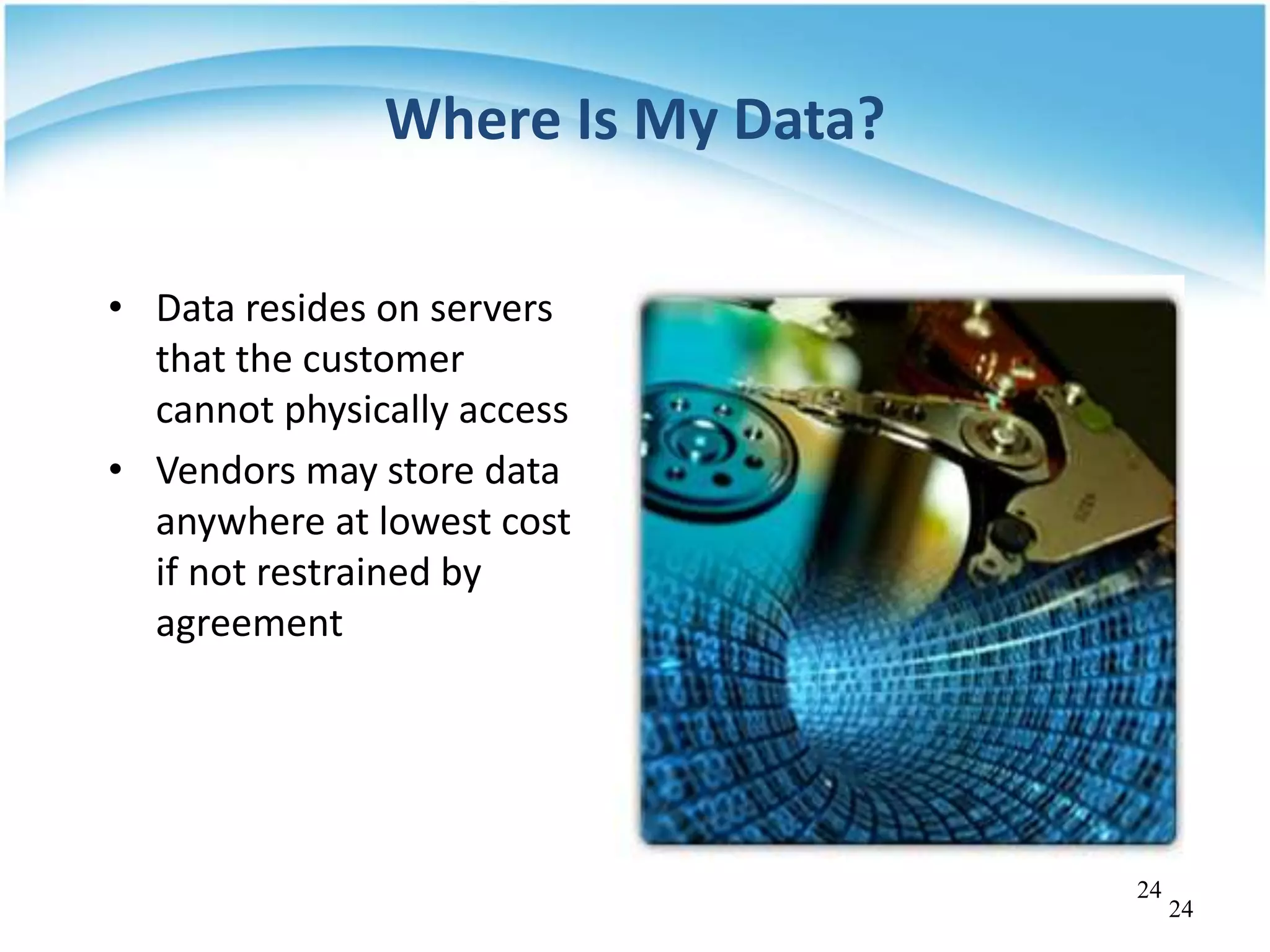 24
24
Where Is My Data?
• Data resides on servers
that the customer
cannot physically access
• Vendors may store data
anywhere at lowest cost
if not restrained by
agreement
 