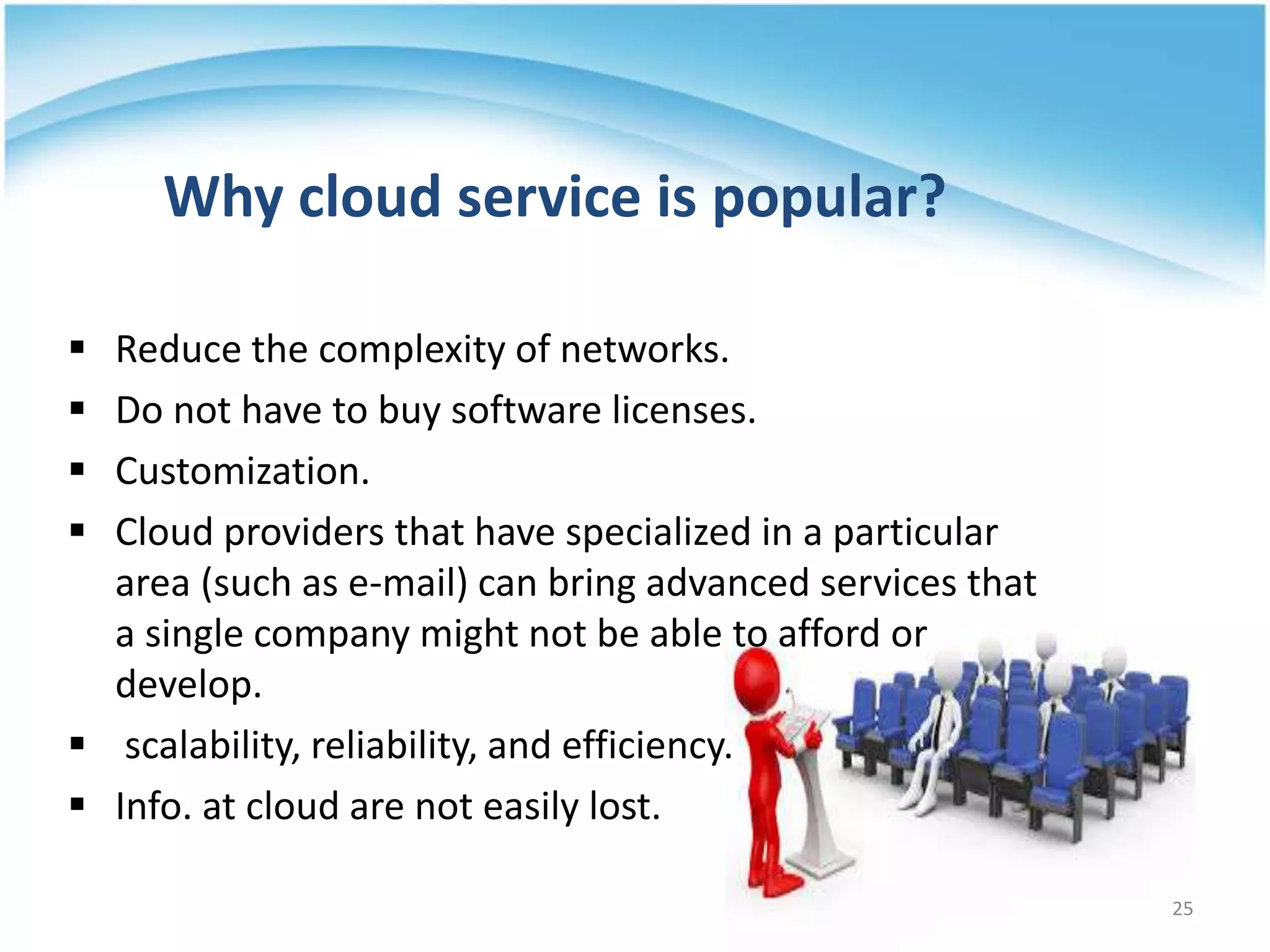 Why cloud service is popular?
 Reduce the complexity of networks.
 Do not have to buy software licenses.
 Customization.
 Cloud providers that have specialized in a particular
area (such as e-mail) can bring advanced services that
a single company might not be able to afford or
develop.
 scalability, reliability, and efficiency.
 Info. at cloud are not easily lost.
25
 