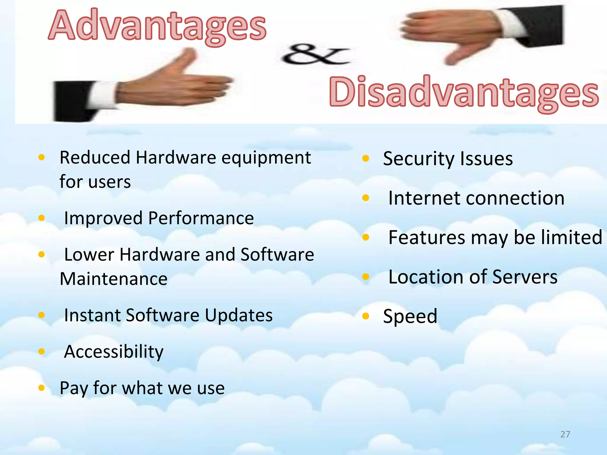 • Reduced Hardware equipment
for users
• Improved Performance
• Lower Hardware and Software
Maintenance
• Instant Software Updates
• Accessibility
• Pay for what we use
• Security Issues
• Internet connection
• Features may be limited
• Location of Servers
• Speed
27
 